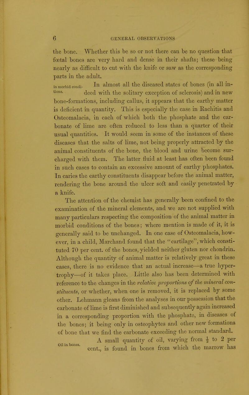 the bone. Whether this be so or not there can be no question that foetal bones are verj hard and dense in their shafts; these being nearly as difficult to cut with the knife or saw as the corresponding parts in the adult. in morbid condi- almost all the discascd states of bones (in all in- tions. deeH with the solitary exception of sclerosis) and in new bone-formations, including callus, it appears that the earthy matter is deficient in quantity. This is especially the case in Rachitis and Osteomalacia, in each of which both the phosphate and the car- bonate of lime are often reduced to less than a quarter of their usual quantities. It would seem in some of the instances of these diseases that the salts of lime, not being properly attracted by the animal constituents of the bone, the blood and urine become sur- charged with them. The latter fluid at least has often been found in such cases to contain an excessive amount of earthy phosphates. In caries the earthy constituents disappear before the animal matter, rendering the bone around the ulcer soft and easily penetrated by a knife. The attention of the chemist has generally been confined to the examination of the mineral elements, and we are not supplied with many particulars respecting the composition of the animal matter in morbid conditions of the bones; where mention is made of it, it is generally said to be unchanged. In one case of Osteomalacia, how- ever, in a child, Marchand found that the cartilage, which consti- tuted 70 per cent, of the bones, yielded neither gluten nor chondrin. Although the quantity of animal matter is relatively great in these cases, there is no evidence that an actual increase—a true hyper- trophy—of it takes place. Little also has been determined with reference to the changes in the relative proportions of the mineral con- stituents, or whether, when one is removed, it is replaced by some other. Lehmann gleans from the analyses in our possession that the carbonate of lime is first diminished and subsequently again increased in a corresponding proportion with the phosphate, in diseases of the bones; it being only in osteophytes and other new formations of bone that we find the carbonate exceeding the normal standard. A small quantity of oil, varying from ^ to 2 per oiiia ones. ^^^^^^ ^^^^^^ .^^ }ionQ,Q from which the marrow has