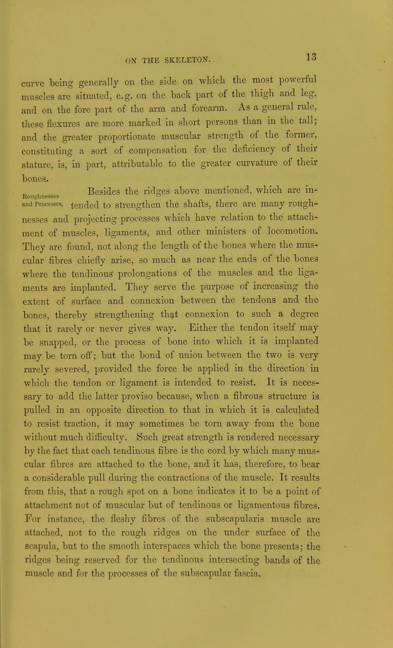 cm-ve being generally on the side on which the most powerful muscles are situated, e.g. on the back part of the thigh and leg, and on the fore part of the arm and forearm. As a general rule, these flexures are more marked in short persons than in the tall; and the greater proportionate muscular strength of the former, constituting a sort of compensation for the deficiency of their stature, is, in part, attributable to the greater curvature of their bones. ^ , Besides the ridges above mentioned, which are in- Eougbnesses o and Processes, tended to strengthen the shafts, there are many rough- nesses and projecting processes which have relation to the attach- ment of muscles, ligaments, and other ministers of locomotion. They are found, not along the length of the bones where the mus- cular fibres chiefly arise, so much as near the ends of the bones where the tendinous prolongations of the muscles and the liga- ments are implanted. They serve the purpose of increasing the extent of surface and connexion between the tendons and the bones, thereby strengthening that connexion to such a degree that it rarely or never gives way. Either the tendon itself may be snapped, or the process of bone into which it is implanted may be torn ofl; but the bond of u.nion between the two is very rarely severed, provided the force be applied in the direction in which the tendon or ligament is intended to resist. It is neces- sary to add the latter proviso because, when a fibrous structm-e is pulled in an opposite direction to that in which it is calculated to resist traction, it may sometimes be torn away from the bone without much difliculty. Such great strength is rendered necessary by the fact that each tendinous fibre is the cord by which many mus- cular fibres are attached to the bone, and it has, therefore, to bear a considerable pull dm-ing the contractions of the muscle. It results from this, that a rough spot on a bone indicates it to be a point of attachment not of muscular but of tendinous or ligamentous fibres. For instance, the fleshy fibres of the subscapularis muscle are attached, not to the rough ridges on the under surface of the scapula, but to the smooth interspaces which the bone presents; the ridges being reserved for the tendinous intersecting bands of the muscle and for the processes of the subscapular fascia.