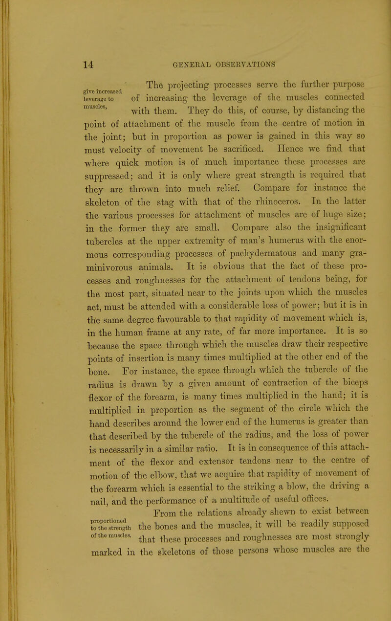 The projecting processes serve tlie further purpose give increased ■, ^ pi i , j leverage to of increasing the leverage oi the muscles connected muscles, ^.^^^ them. They do this, of course, by distancing the point of attachment of the muscle from the centre of motion in the joint; but in proportion as power is gained in this way so must velocity of movement be sacrificed. Hence we find that where quick motion is of much importance these processes are suppressed; and it is only where gi'eat -strength is required that they are thrown into much relief. Compare for instance the skeleton of the stag with that of the rhinoceros. In the latter the various processes for attachment of muscles are of huge size; in tlie former they are small. Compare also the insignificant tubercles at the upper extremity of man's humerus with the enor- mous corresponding processes of pachydermatous and many gra- minivorous animals. It is obvious that the fact of these pro- cesses and roughnesses for the attachment of tendons being, for tbe most part, situated near to the joints upon which the muscles act, must be attended with a considerable loss of power; but it is in the same degree favourable to that rapidity of movement which is, in the human frame at any rate, of far more importance. It is so because the space through which the muscles draw their respective points of insertion is many times multiplied at the other end of the bone. For instance, the space through which the tubercle of the radius is drawn by a given amount of contraction of the biceps flexor of the forearm, is many times multiplied in the hand; it is multiplied in proportion as the segment of the circle which the hand describes around the lower end of the humerus is greater than that described by the tubercle of the radius, and the loss of power is necessarily in a similar ratio. It is in consequence of this attach- ment of the flexor and extensor tendons near to the centre of motion of the elbow, that we acquire that rapidity of movement of the forearm which is essential to the striking a blow, the driving a nail, and the performance of a multitude of useful offices. From the relations already shewn to exist between rtSr^ngth the bones and the muscles, it will be readily supposed of the muscles. ^^^^ ^^^^^ proccsscs and roughnesses are most strongly marked in the skeletons of those persons whose muscles are tlie I 1