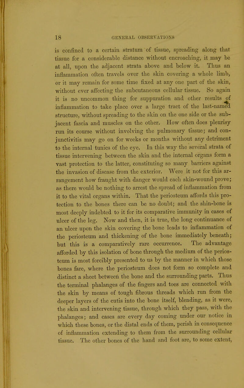 is confined to a certain stratum of tissue, spreading along that tissue for a considerable distance without encroaching, it may be at all, upon the adjacent strata above and below it. Thus an inflammation often travels over the skin covering a whole limb, or it may remain for some time fixed at any one part of the skin, without ever affecting the subcutaneous cellular tissue. So again it is no uncommon thing for suppuration and other results of inflammation to take place over a large tract of the last-name^ structure, without spreading to the skin on the one side or the sub- jacent fascia and muscles on the other. How often does pleurisy run its course without involving the pulmonary tissue; and con- junctivitis may go on for weeks or months without any detriment to the internal tunics of the eye. In this way the several strata of tissue intervening between the skin and the internal organs form a vast protection to the latter, constituting so many barriers against the invasion of disease from the exterior. Were it not for this ar- rangement how fraught with danger would each skin-wound prove; as there would be nothing to arrest the spread of inflammation from it to the vital organs within. That the periosteum affords this pro- tection to the bones there can be no doubt; and the shin-bone is most deeply indebted to it for its comparative immunity in cases of ulcer of the leg. Now and then, it is true, the long continuance of an ulcer upon the skin covering the bone leads to inflammation of the periosteum and thickening of the bone immediately beneath; but this is a comparatively rare occurrence. The advantage afforded by this isolation of bone through the medium of the perios- teum is most forcibly presented to us by the manner in which those bones fare, where the periosteum does not form so complete and distinct a sheet between the bone and the surrounding parts. Thus the terminal phalanges of the fingers and toes are connected with the skin by means of tough fibrous threads which run from the deeper layers of the cutis into the bone itself, blending, as it were, the skin and intervening tissue, through which they pass, with the phalanges; and cases are every day coming under our notice in which these bones, or the distal ends of them, perish in consequence of inflammation extending to them from the surrounding cellular tissue. The other bones of the hand and foot are, to some extent,