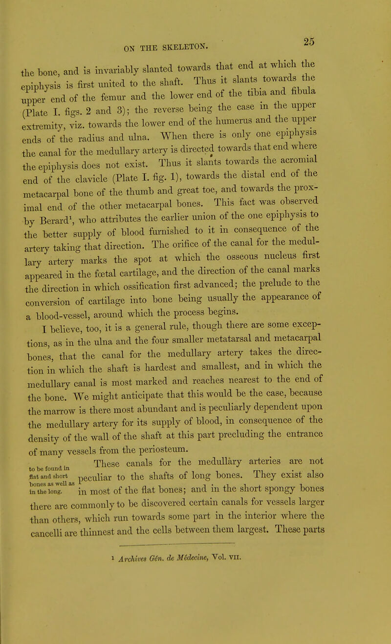 the bone, and is invariably slanted towards that end at winch he epiphysis is first ^mited to the shaft. Thus it slants towards the nppe/end of the femur and the lower end of the tibia and fibula (Plate 1. figs. 2 and 3); the reverse being the case m the upper extremity, viz. towards the lower end of the humems and the upper ends of the radius and ulna. When there is only one epiphysis the canal for the medullary artery is directed towards that end where the epiphysis does not exist. Thus it slants towards the acromial end of the clavicle (Plate I. fig. 1), towards the distal end of the metacai-pal bone of the thumb and great toe, and towards the prox- imal end of the other metacarpal bones. This fact was observed by Berard\ who attributes the earlier union of the one epiphysis to the better supply of blood fai-nished to it in consequence of the arteiT taking that direction. The orifice of the canal for the medul- lary artery marks the spot at which the osseous nucleus first appeared in the foetal cartilage, and the direction of the canal marks the direction in which ossification first advanced; the prelude to the conversion of cartilage into bone being usually the appearance of a blood-vessel, around which the process begins. I believe, too, it is a general rule, though there are some excep- tions, as in the ulna and the four smaller metatarsal and metacarpal bones, that the canal for the medullary artery takes the direc- tion in which the shaft is hardest and smallest, and in which the meduUary canal is most marked and reaches nearest to the end of the bone. We might anticipate that this would be the case, because the marrow is there most abundant and is peculiarly dependent upon the medullary artery for its supply of blood, in consequence of the density of the wall of the shaft at this part precluding the entrance of many vessels from the periosteum. These canals for the medullary arteries are not to be found in -^^ . flat and short peculiar to the shafts of long bones, ihey exist also tatoei^nT* in most of the flat bones; and in the short spongy bones there are commonly to be discovered certain canals for vessels larger than others, which run towards some part in the interior where the cancelli are thinnest and the cells between them largest. These parts 1 Archives OH. dc M6decine, Vol. vil.