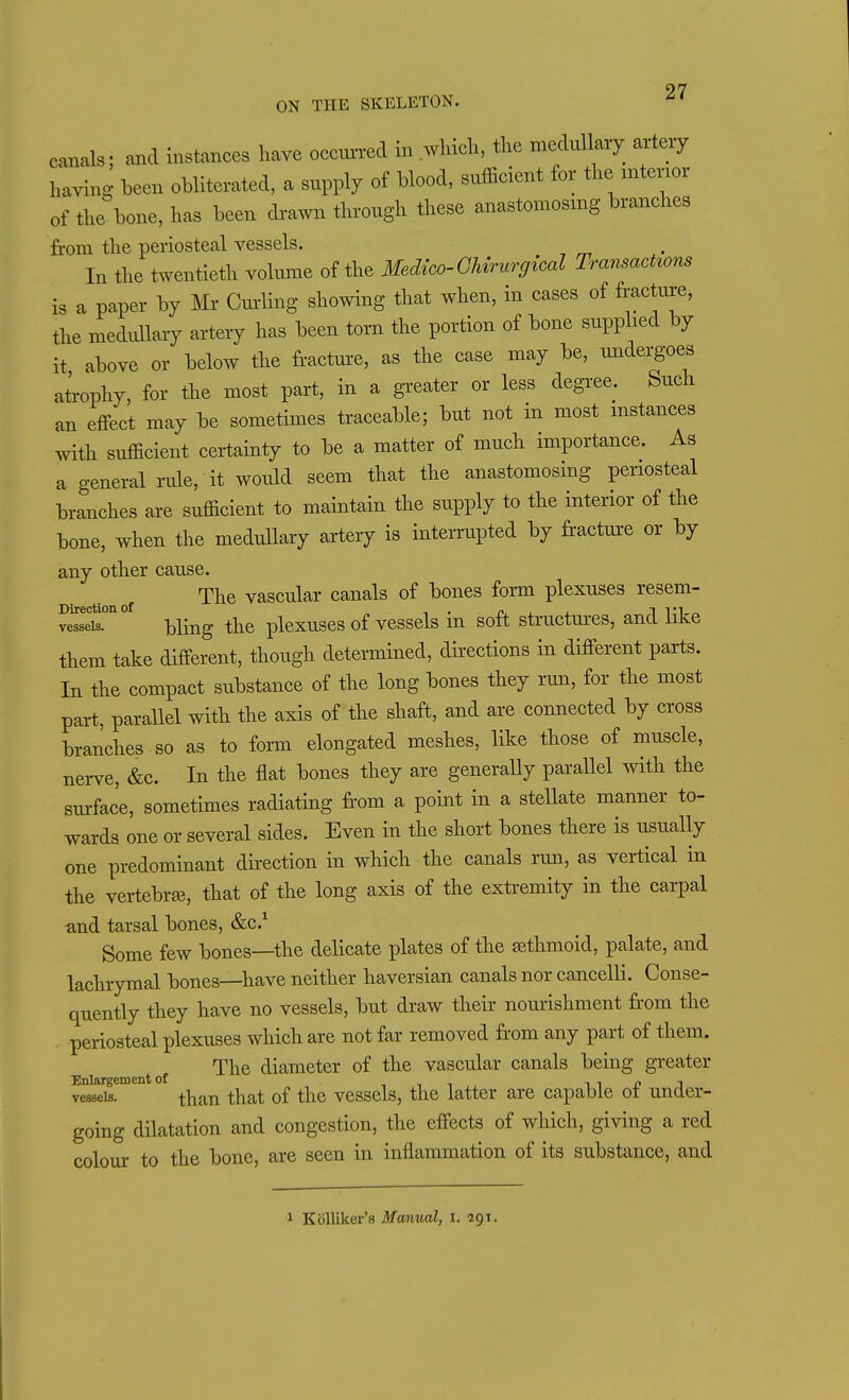 97 ON THE SKELETON. ^' canals; and instances have occvu-red in which, the medullary aitey having heen obliterated, a supply of blood, sttfficient for the mtenor of the bone, has been di-a,Yn through these anastomosmg branches from the periosteal vessels. In the twentieth volume of the Medico-Ghvrurgical TransacUons is a paper by Mr Cm-ling showing that when, in cases of fracture, the medullary artery has been torn the portion of bone supplied by it above or below the fractm-e, as the case may be, undergoes ateophy, for the most part, in a greater or less degree. Such an effect may be sometimes traceable; but not in most mstances with sufficient certainty to be a matter of much importance. As a general rule, it would seem that the anastomosing periosteal branches are sufficient to maintain the supply to the interior of the bone, when the medullary artery is interrupted by fractm-e or by any other cause. The vascular canals of bones form plexuses resem- ve^set°''° bling the plexuses of vessels in soft structures, and like them take different, though determined, directions in different parts. In the compact substance of the long bones they run, for the most part, paraUel with the axis of the shaft, and are connected by cross branches so as to forai elongated meshes, like those of muscle, nerve, &c. In the flat bones they are generaUy parallel with the surface, sometimes radiating from a point in a stellate manner to- wards one or several sides. Even in the short bones there is usually one predominant direction in which the canals run, as vertical in the vertebrae, that of the long axis of the extremity in the carpal and tarsal bones, &c.^ Some few bones—the delicate plates of the sethmoid, palate, and lachrymal bones—have neither haversian canals nor cancelli. Conse- quently they have no vessels, but draw their nourishment fr-om the periosteal plexuses which are not far removed from any part of them. The diameter of the vascular canals being greater vrsseis. than that of the vessels, the latter are capable of under- going dilatation and congestion, the effects of which, giving a red colour to the bone, are seen in inflammation of its substance, and 1 Kolliker's Mmual, i. 291.