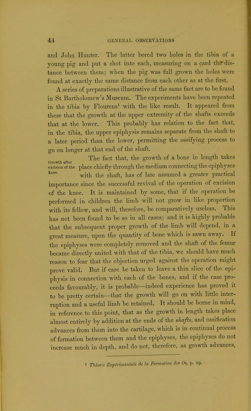 and John Hunter. The latter bored two holes in the tibia of a young pig and put a shot into each, measuring on a card the dis- tance between them; when the pig was full grown the holes were found at exactly the same distance from each other as at the first. A series of preparations illustrative of the same fact are to be found in St Bartholomew's Museum. The experiments have been repeated in the tibia by Flourens^ with the like result. It appeared from these that the growth at the upper extremity of the shafts exceeds that at the lower. This probably has relation to the fact that, in the tibia, the upper epiphysis remains separate from the shaft to a later period than the lower, permitting the ossifying process to go on longer at that end of the shaft. The fact that, the growth of a bone in length takes Growth after ^ it • j^i • excision of the place chiefly through the medium connectmg the epiphyses with the shaft, has of late assumed a greater practical importance since the successful revival of the operation of excision of the knee. It is maintained by some, that if the operation be performed in children the limb will not gTOW in like proportion with its feUow, and will, therefore, be comparatively useless. This has not been found to be so in all cases; and it is highly probable that the subsequent proper growth of the limb will depend, in a great measure, upon the quantity of bone which is sawn away. If the epiphyses were completely removed and the shaft of the femur became directly united with that of the tibia, we should have much reason to fear that the objection m-ged against the operation might prove valid. But if care be taken to leave a thin slice of the epi- physis in connection with each of the bones, and if the case pro- ceeds favourably, it is probable—indeed experience has proved it to be pretty certain—that the groAvth will go on with little inter- ruption and a useful limb be retained. It should be borne in mind, in reference to this point, that as the growth in length takes place almost entirely by addition at the ends of the shafts, and ossification advances from them into the cartilage, which is in continual process of formation between them and the epiphyses, the epiphyses do not increase much in depth, and do not, therefore, as growth advances, 1 Th6or!e Expirimcntale de la Formation des Os, p. 19.