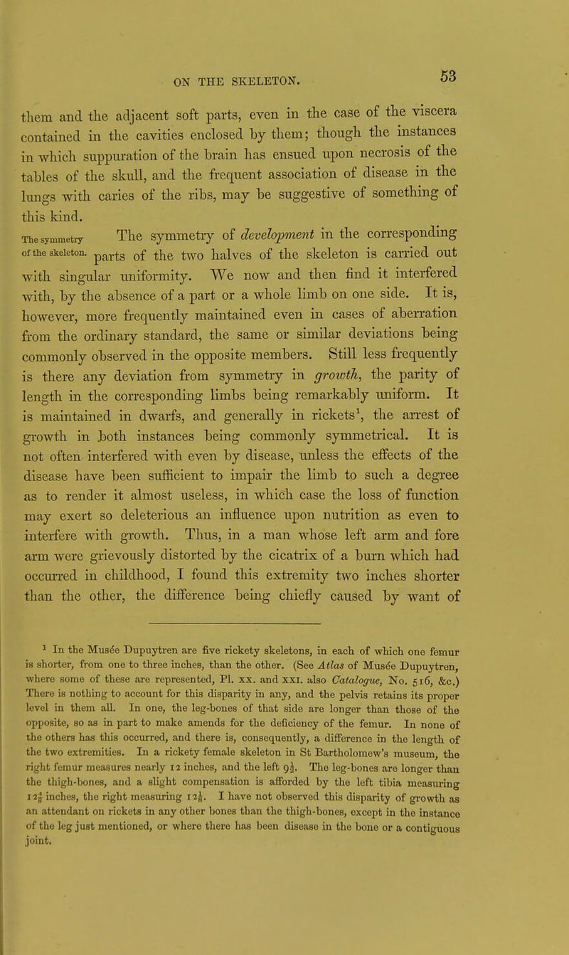 them and the adjacent soft parts, even in the case of the viscera contained in the cavities enclosed by them; though the instances in which snppm*ation of the brain has ensued upon necrosis of the tables of the skull, and the frequent association of disease in the hmgs with caries of the ribs, may be suggestive of something of this kind. The symmetry The Symmetry of development in the corresponding of the skeleton. ^^^^^ ^j^g halvcs of the skeleton is carried out with sing-ular uniformity. We now and then find it interfered with, by the absence of a part or a whole limb on one side. It is, however, more frequently maintained even in cases of aberration from the ordinary standard, the same or similar deviations being commonly observed in the opposite members. Still less frequently is there any deviation fr'om symmetry in growth, the parity of length in the corresponding limbs being remarkably uniform. It is maintained in dwarfs, and generally in rickets \ the arrest of growth in both instances being commonly symmetrical. It is not often interfered with even by disease, unless the effects of the disease have been sufficient to impair the limb to such a degree as to render it almost useless, in which case the loss of function may exert so deleterious an influence upon nutrition as even to interfere with growth. Thus, in a man whose left arm and fore arm were grievously distorted by the cicatrix of a burn which had occurred in childhood, I found this extremity two inches shorter than the other, the diff'erence being chiefly caused by want of ^ In the Musde Dupuytren are five rickety skeletons, in each of which one femur is shorter, from one to three inches, than the other. (See Atlas of Mus^e Dupuytren, where some of these are represented, PI. xx. and XXI. also Catalogue, No. 516, &c.) There is nothing to account for this disparity in any, and the pelvis retains its proper level in them all. In one, the leg-bones of that side are longer than those of the opposite, so as in part to make amends for the deficiency of the femur. In none of the others has this occurred, and there is, consequently, a difference in the length of the two extremities. In a rickety female skeleton in St Bartholomew's museum the right femur measures nearly 12 inches, and the left 9 J. The leg-bones are longer than the thigh-bones, and a slight compensation is afforded by the left tibia measuring 123 inches, the right measuring 12^. I have not observed this disparity of growth as an attendant on rickets in any other bones than the thigh-bones, except in the instance of the leg just mentioned, or where there has been disease in the bone or a contiguous joint.