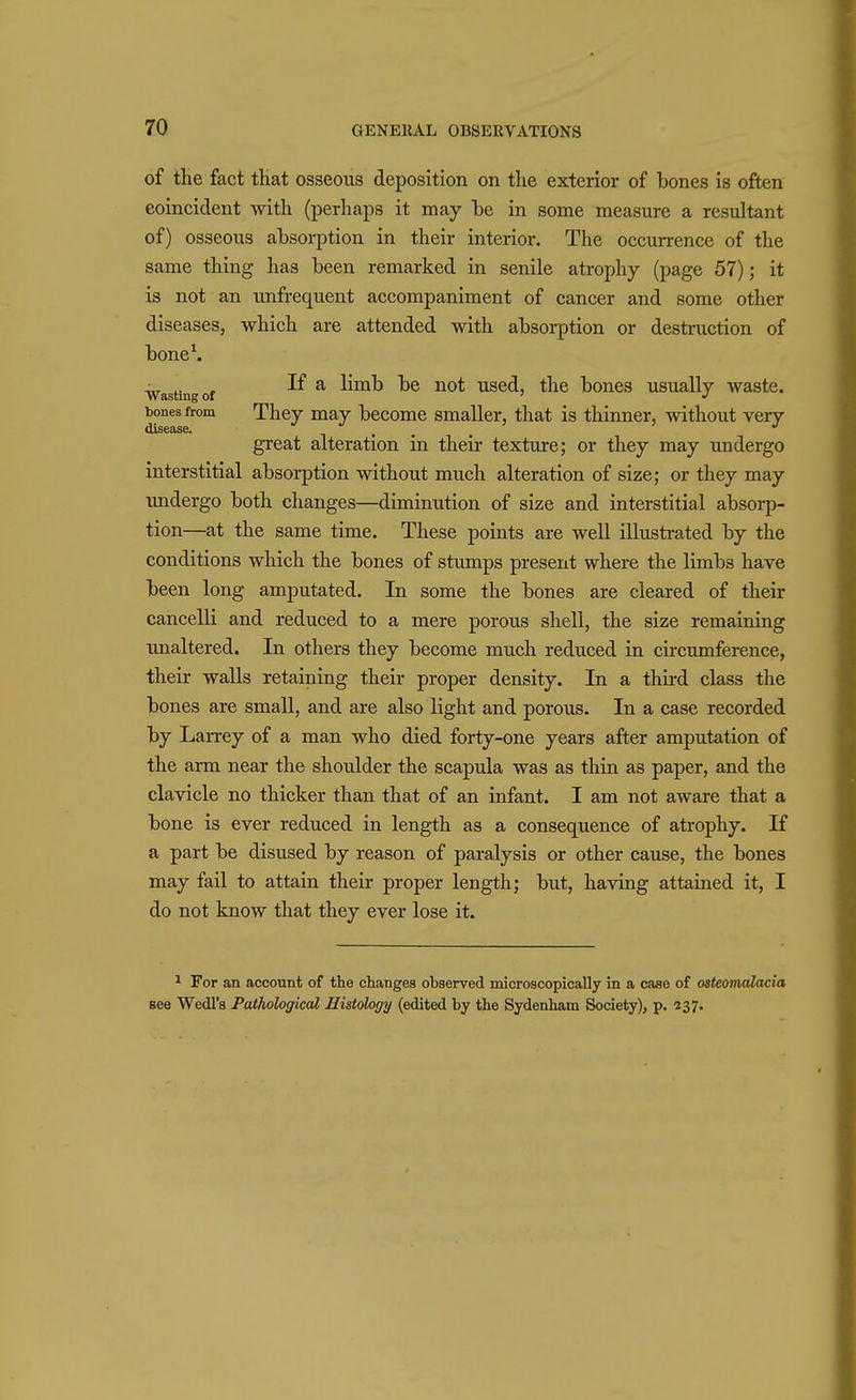 of the fact that osseous deposition on the exterior of bones is often coincident Avith (perhaps it may he in some measure a resultant of) osseous absorption in their interior. The occurrence of the same thing has been remarked in senile atrophy (page 57); it is not an unfrequent accompaniment of cancer and some other diseases, which are attended with absorption or destruction of boneS Wasting of ^ ^ira^h be not used, the bones usually waste, bones from They may become smaller, that is thinner, without very great alteration in their texture; or they may undergo interstitial absorption without much alteration of size; or they may undergo both changes—diminution of size and interstitial absorp- tion—at the same time. These points are well illustrated by the conditions which the bones of stumps present where the limbs have been long amputated. In some the bones are cleared of their cancelli and reduced to a mere porous shell, the size remaining unaltered. In others they become much reduced in circumference, their walls retaining their proper density. In a third class the bones are small, and are also light and porous. In a case recorded by Larrey of a man who died forty-one years after amputation of the arm near the shoulder the scapula was as thin as paper, and the clavicle no thicker than that of an infant. I am not aware that a bone is ever reduced in length as a consequence of atrophy. If a part be disused by reason of paralysis or other cause, the bones may fail to attain their proper length; but, having attained it, I do not know that they ever lose it. ^ For an account of the changes observed microscopically in a case of osteomalacia see Wedl's Pathological Histology (edited by the Sydenham Society), p. 237.