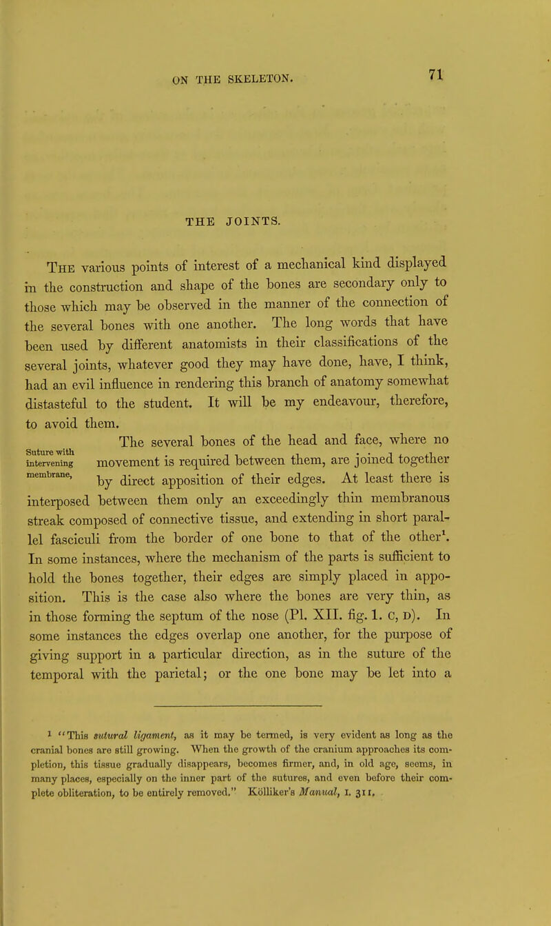 n THE JOINTS. The various points of interest of a meclianical kind displayed in the construction and shape of the bones are secondary only to those which may be observed in the manner of the connection of the several bones with one another. The long words that have been used by different anatomists in their classifications of the several joints, whatever good they may have done, have, I think, had an evil influence in rendering this branch of anatomy somewhat distasteful to the student. It will be my endeavour, therefore, to avoid them. The several bones of the head and face, where no totervening movcmcut is required between them, are joined together membrane, ^^^^^ appositiou of their cdgcs. At least there is interposed between them only an exceedingly thin membranous streak composed of connective tissue, and extending in short paral- lel fasciculi from the border of one bone to that of the other\ In some instances, where the mechanism of the parts is sufficient to hold the bones together, their edges are simply placed in appo- sition. This is the case also where the bones are very thin, as in those forming the septum of the nose (PI. XII. fig. 1. C, d). In some instances the edges overlap one another, for the purpose of giving support in a particular direction, as in the suture of the temporal with the parietal; or the one bone may be let into a ^ This sutured ligament, as it may be termed, is very evident as long as the cranial bones are still growing. When the growth of the cranium approaches its com- pletion, this tissue gradually disappears, becomes firmer, and, in old age, seems, in many places, especially on the inner part of the sutures, and even before their com- plete obliteration, to be entirely removed. KoUiker's Manual, I. 311,