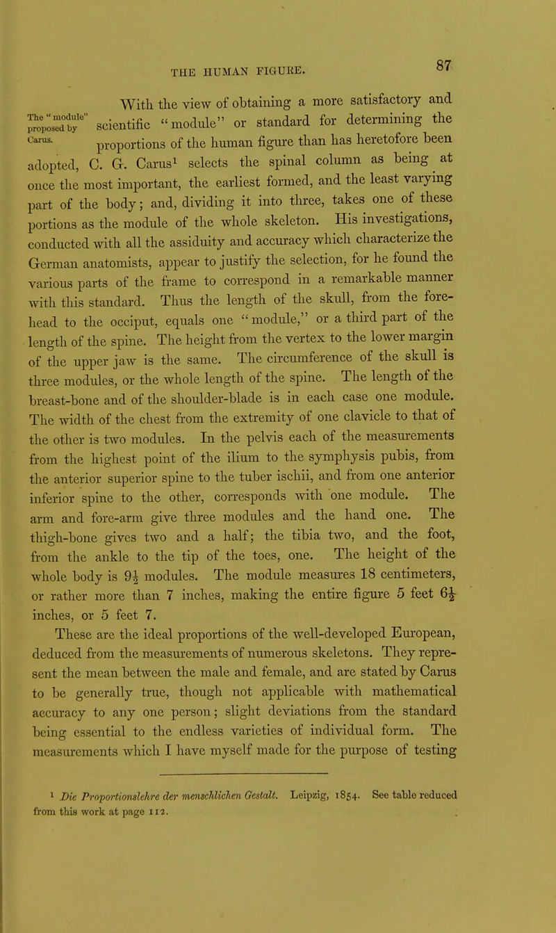 With tlie view of obtaining a more satisfactory and ^oVIdT scientific -module or standard for determining the proportions of the hmnan figm-e than has heretofore been adopted, C. G. Carns^ selects the spinal column as being at once the most important, the earliest formed, and the least varying part of the body; and, dividing it into three, takes one of these portions as the module of the whole skeleton. His investigations, conducted with all the assiduity and accm-acy which characterize the German anatomists, appear to justify the selection, for he found the various parts of the frame to correspond in a remarkable manner with this standard. Thus the length of the skull, from the fore- head to the occiput, equals one  module, or a third part of the length of the spine. The height from the vertex to the lower margin of the upper jaw is the same. The circumference of the skull is three modules, or the whole length of the spine. The length of the breast-bone and of the shoulder-blade is in each case one module. The width of the chest fr'om the extremity of one clavicle to that of the other is two modules. In the pelvis each of the measurements from the highest point of the ilium to the symphysis pubis, from the anterior superior spine to the tuber ischii, and fr-om one anterior inferior spine to the other, corresponds with one module. The arm and fore-arm give three modules and the hand one. The thigh-bone gives two and a half; the tibia two, and the foot, from the ankle to the tip of the toes, one. The height of the whole body is 9^ modules. The module measm-es 18 centimeters, or rather more than 7 inches, making the entire figure 5 feet 6^ inches, or 5 feet 7. These are the ideal proportions of the well-developed Em-opean, deduced from the measm-ements of numerous skeletons. They repre- sent the mean between the male and female, and are stated by Cams to be generally true, though not applicable with mathematical accuracy to any one person; slight deviations from the standard being essential to the endless varieties of individual form. The measurements which I have myself made for the purpose of testing ^ Die Propo7'tionslehre der menschUchen Geslalt. Leipzig, 1854. See table reduced from thia work at page 112.