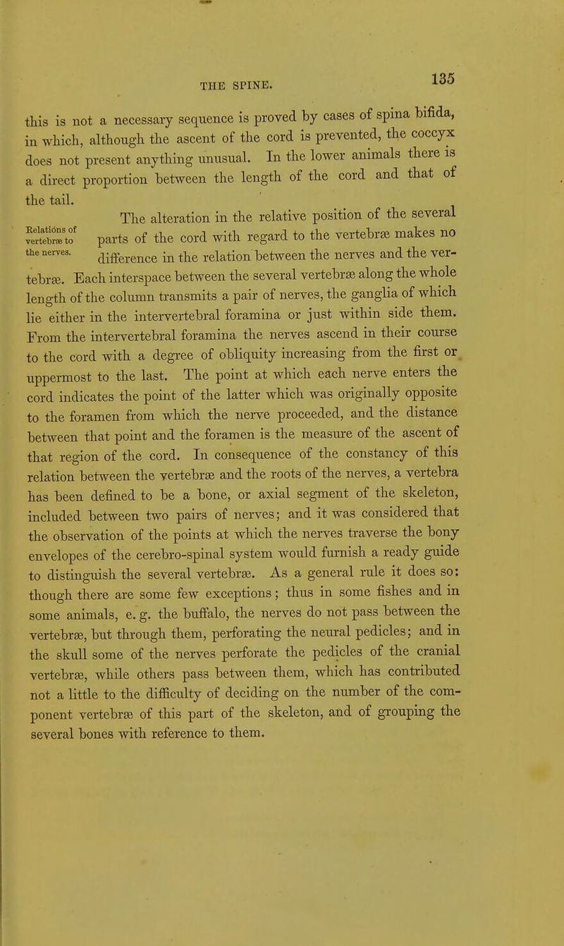 this is not a necessary sequence is proved by cases of spina bifida, in which, although the ascent of the cord is prevented, the coccyx does not present anything unusual. In the lower animals there is a direct proportion between the length of the cord and that of the tail. The alteration in the relative position of the several ^St^7J parts of the cord with regard to the vertebrae makes no the nerves. (-|i£ference in the relation between the nerves and the ver- tebr£e. Each interspace between the several vertebra along the whole length of the column transmits a pair of nerves, the ganglia of which lie either in the intei-vertebral foramina or just within side them. From the intervertebral foramina the nerves ascend in their course to the cord with a degree of obliquity increasing from the first or^ uppermost to the last. The point at which each nerve enters the cord indicates the point of the latter which was originally opposite to the foramen from which the nerve proceeded, and the distance between that point and the foramen is the measiure of the ascent of that region of the cord. In consequence of the constancy of this relation between the vertebrge and the roots of the nerves, a vertebra has been defined to be a bone, or axial segment of the skeleton, included between two pairs of nerves; and it was considered that the observation of the points at which the nerves traverse the bony envelopes of the cerebro-spinal system would furnish a ready guide to distinguish the several vertebrae. As a general rule it does so: though there are some few exceptions; thus in some fishes and in some animals, e. g. the buffalo, the nerves do not pass between the vertebrge, but through them, perforating the neural pedicles; and in the skull some of the nerves perforate the pedicles of the cranial vertebree, while others pass between them, which has contributed not a little to the difiiculty of deciding on the number of the com- ponent vertebra of this part of the skeleton, and of grouping the several bones with reference to them.