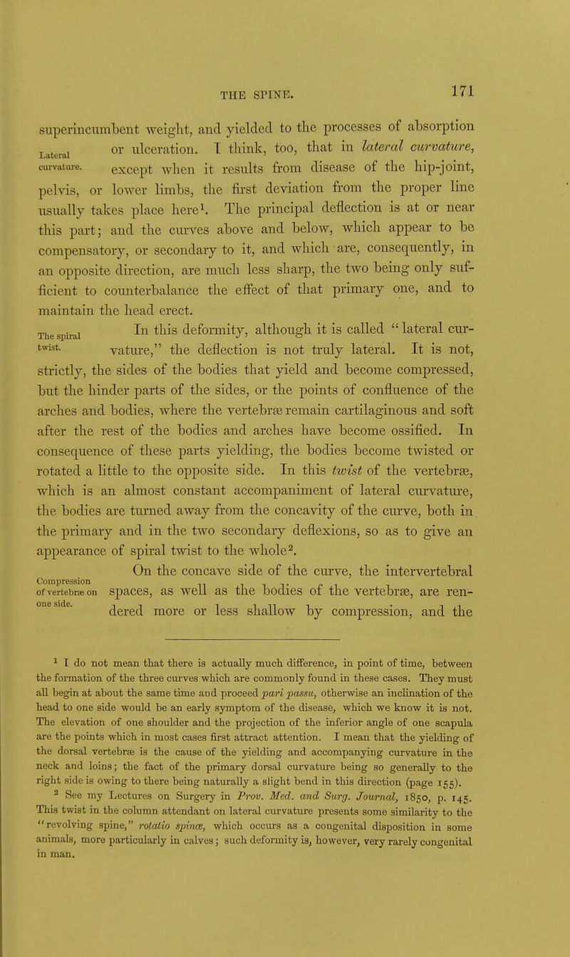 superincumbent weight, and yielded to the processes of absorption Lateral ^ilccratiou. I tliink, too, that in lateral curvature, curvature. exccpt wheu it rcsults from disease of the hip-joint, pelvis, or lower limbs, the first deviation from the proper line usually takes place here^ The principal deflection is at or near this part; and the curves above and below, which appear to be compensatory, or secondary to it, and which are, consequently, in an opposite direction, are much less sharp, the two being only suf- ficient to counterbalance the effect of that primary one, and to maintain the head erect. The spiral deformity, although it is called ''lateral cur- tvYist. vature, the deflection is not truly lateral. It is not, strictly, the sides of the bodies that yield and become compressed, but the hinder parts of the sides, or the points of confluence of the arches and bodies, where the vertebrte remain cartilaginous and soft after the rest of the bodies and arches have become ossified. In consequence of these parts yielding, the bodies become twisted or rotated a little to the opposite side. In this twist of the vertebrEe, which is an almost constant accompaniment of lateral curvature, the bodies are turned away from the concavity of the cmwe, both in the primary and in the two secondary deflexions, so as to give an appearance of spiral twist to the whole ^. On the concave side of the curve, the intervertebral Compression i t ofvertebrseon spaccs, as wcU as the bodics of the vertebrae, are ren- oneside. ^qyq^ moiG Or Icss shallow by compression, and the T do not mean that there is actually much difiference, in point of time, between the formation of the three ciu'ves which are commonly found in these cases. They must all begin at about the same time and proceed pari passu, otherwise an inclination of the head to one side would be an early symptom of the diseasBj which we know it is not. The elevation of one shoulder and the projection of the inferior angle of one scapula are the points which in most cases first attract attention. I mean that the yielding of the dorsal vertebrae is the cause of the yielding and accompanying curvature in the neck and loins; the fact of the primary dorsal curvature being so generally to the right aide is owing to there being naturally a slight bend in this direction (page 155). * See my Lectures on Surgery in Prov. Med. and Surg. Journal, 1850, p. 145. This twist in the column attendant on lateral curvature presents some similarity to the revolving spine, rotalio spince, which occurs as a congenital disposition in some animals, more particularly in calves; such deformity is, however, very rarely congenital in man.