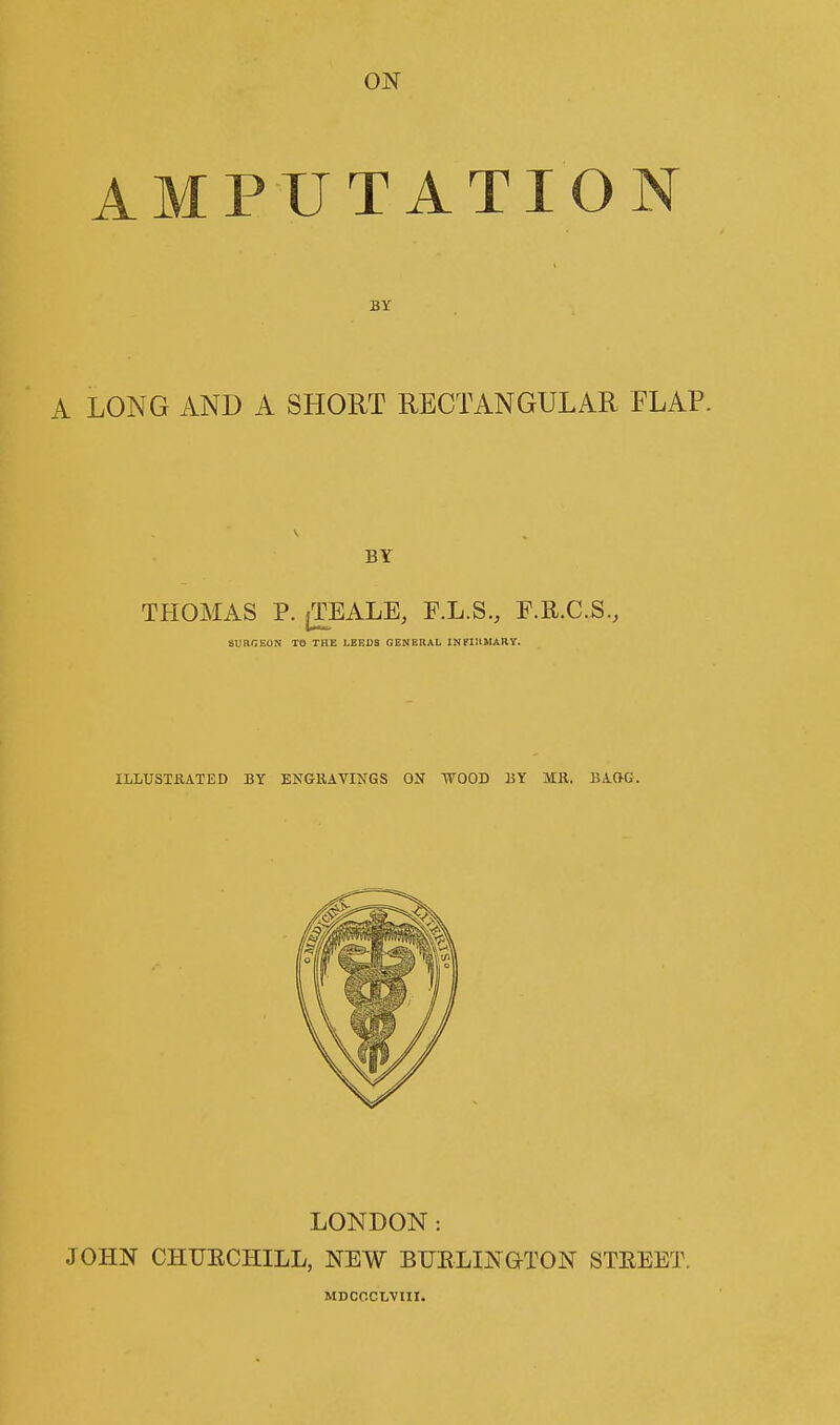 AMPUTATION A LONG AND A SHORT RECTANGULAR FLAP. BY THOMAS P. jTEALE, F.L.S., F.R.C.S., SURGEON TO THE LEEDS GENERAL INFIRMARY. ILLUSTRATED BY ENGRAVINGS ON WOOD HY MR. BAftG. LONDON : JOHN CHURCHILL, NEW BURLINGTON STREET. MDCOCLVIII.