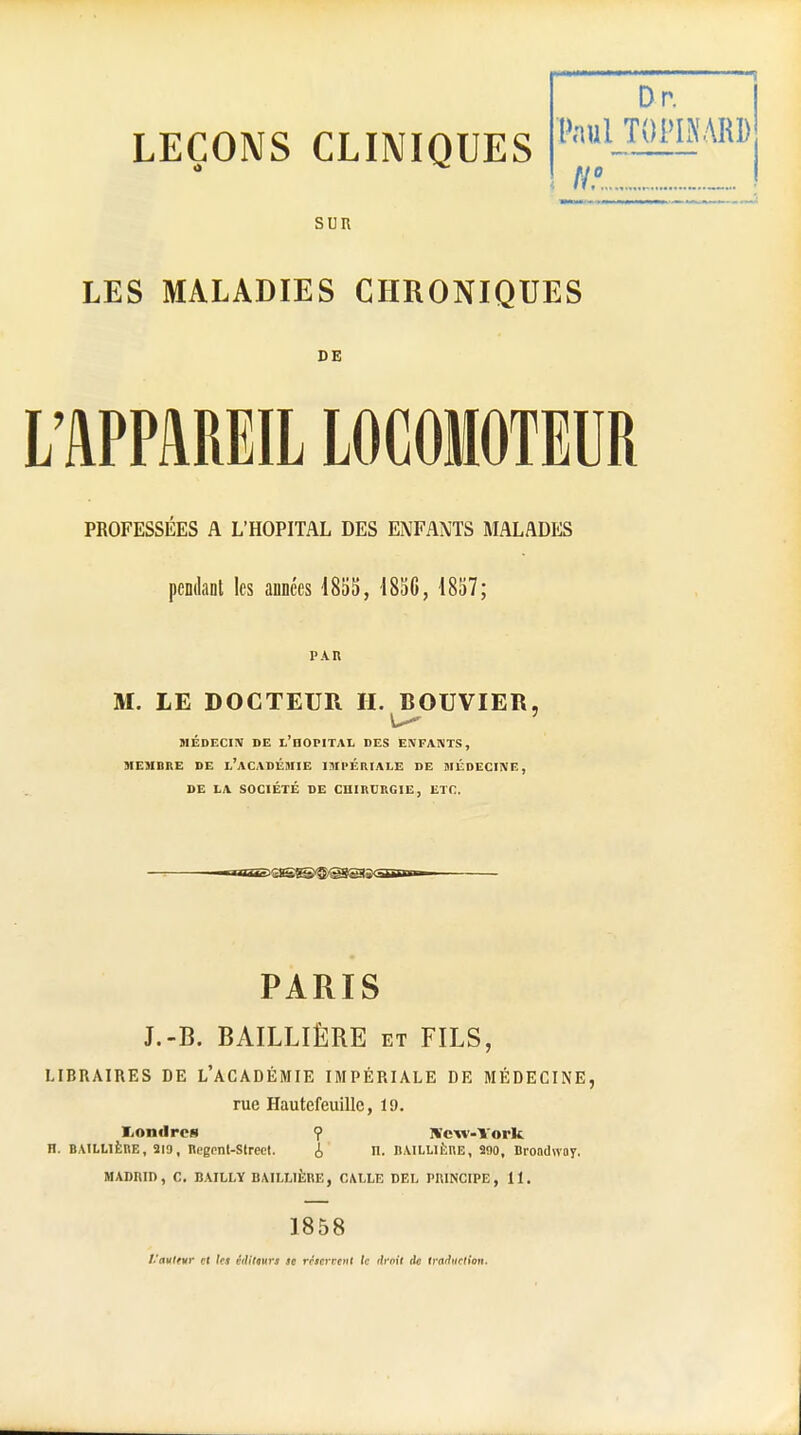 Dr. Paul TQPINARD H?. SUR LES MALADIES CHRONIQUES DE L'APPAREIL LOCOMOTEUR PROFESSÉES A L'HOPITAL DES ENFANTS MALADES pendant les années 1855, 1856, 1857; M. LE DOCTEUR H. BOUVIER, MÉDECIN DE L'HOPITAL DES ENFANTS, MEMBRE DE L'ACADÉMIE IMPERIALE DE MÉDECINE, DE LA SOCIÉTÉ DE CHIRURGIE, ETC. PARIS J.-B. BAILLIÈRE et FILS, LIBRAIRES DE L'ACADÉMIE IMPÉRIALE DE MÉDECINE, rue Hautefeuillc, 19. I/Ondrcs ? New-York H. BAILLIÈRE, 219, Regent-Strect. i n. BAILLIÈRE, 290, Brondwoy. MADRID, C. BAILLY BAILLIÈRE, CALLE DEL PRINCIPE , 11. 1858 ï.'autevr et les édittun se réservent le droit tic tm'hirtion.
