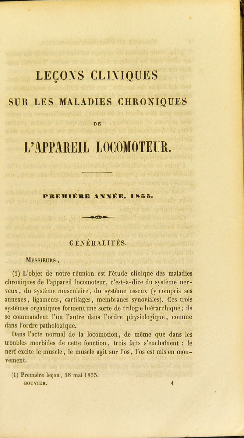 SUR LES MALADIES CHRONIQUES DE L'APPAREIL LOCOMOTEUR. PREMIÈRE ANNÉE, 1855. GÉNÉRALITÉS. Messieurs , (1) L'objet de notre réunion est l'étude clinique des maladies chroniques de l'appareil locomoteur, c'est-à-dire du système ner- veux , du système musculaire, du système osseux (y compris ses annexes, ligaments, cartilages, membranes synoviales). Ces trois systèmes organiques forment une sorte de trilogie hiérarchique; ils se commandent l'un l'autre dans l'ordre physiologique, comme dans l'ordre pathologique. Dans l'acte normal de la locomotion, de même que dans les troubles morbides de cette fonction, trois faits s'enchaînent : le nerf excite le muscle, le muscle agit sur l'os, l'os est mis en mou- vement. (1) Première leçon, 18 mai 18.>5. BOUVIER. <1