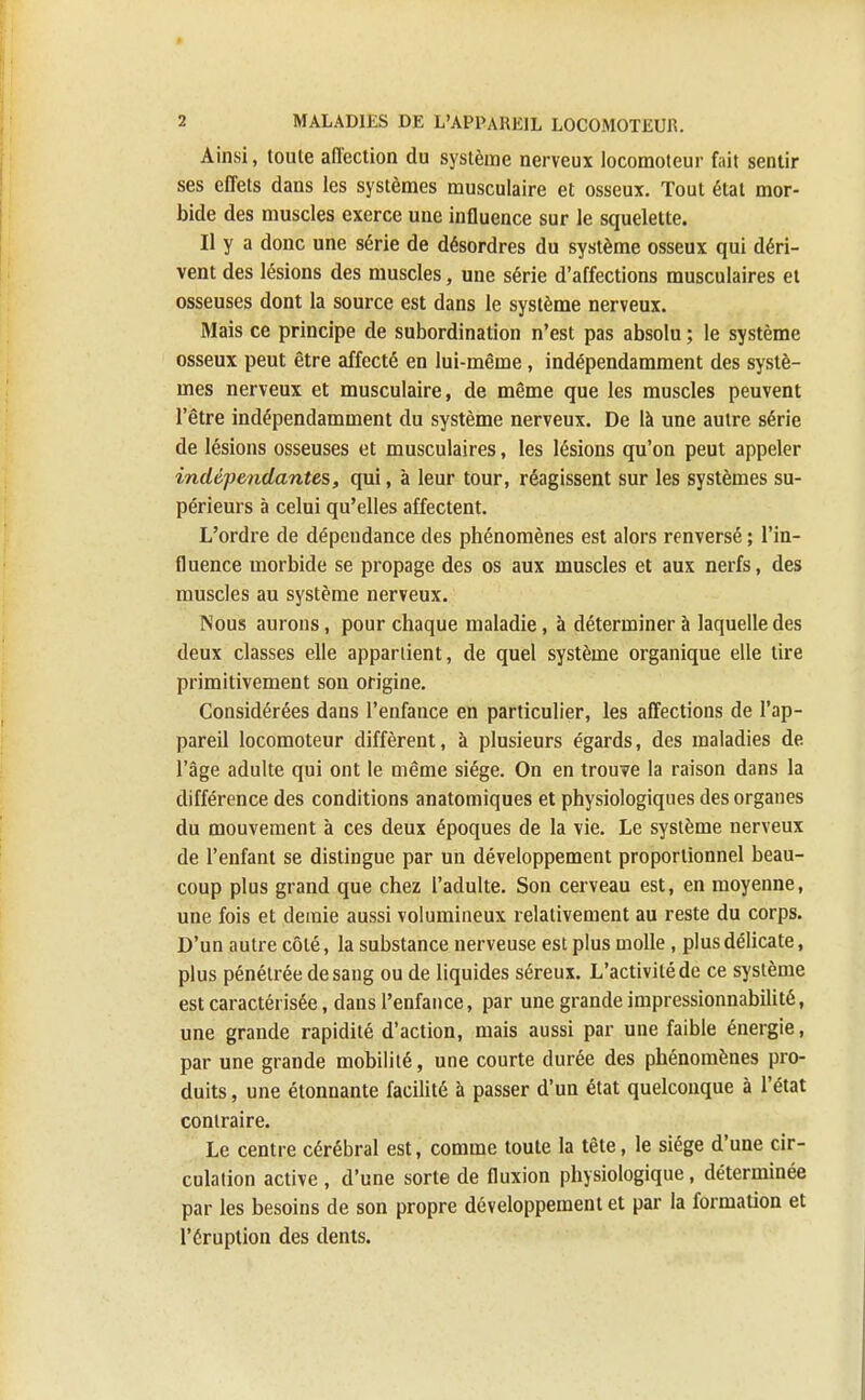 Ainsi, toute affection du système nerveux locomoteur fait sentir ses effets dans les systèmes musculaire et osseux. Tout état mor- bide des muscles exerce une influence sur le squelette. Il y a donc une série de désordres du système osseux qui déri- vent des lésions des muscles, une série d'affections musculaires et osseuses dont la source est dans le système nerveux. Mais ce principe de subordination n'est pas absolu ; le système osseux peut être affecté en lui-même, indépendamment des systè- mes nerveux et musculaire, de même que les muscles peuvent l'être indépendamment du système nerveux. De là une autre série de lésions osseuses et musculaires, les lésions qu'on peut appeler indépendantes, qui, à leur tour, réagissent sur les systèmes su- périeurs à celui qu'elles affectent. L'ordre de dépendance des phénomènes est alors renversé ; l'in- fluence morbide se propage des os aux muscles et aux nerfs, des muscles au système nerveux. Nous aurons, pour chaque maladie, à déterminer à laquelle des deux classes elle appartient, de quel système organique elle tire primitivement son origine. Considérées dans l'enfance en particulier, les affections de l'ap- pareil locomoteur diffèrent, à plusieurs égards, des maladies de l'âge adulte qui ont le même siège. On en trouve la raison dans la différence des conditions anatomiques et physiologiques des organes du mouvement à ces deux époques de la vie. Le système nerveux de l'enfant se distingue par un développement proportionnel beau- coup plus grand que chez l'adulte. Son cerveau est, en moyenne, une fois et demie aussi volumineux relativement au reste du corps. D'un autre côté, la substance nerveuse est plus molle , plus délicate, plus pénétrée de sang ou de liquides séreux. L'activité de ce système est caractérisée, dans l'enfance, par une grande impressionnabilité, une grande rapidité d'action, mais aussi par une faible énergie, par une grande mobilité, une courte durée des phénomènes pro- duits , une étonnante facilité à passer d'un état quelconque à l'état contraire. Le centre cérébral est, comme toute la tête, le siège d'une cir- culation active , d'une sorte de fluxion physiologique, déterminée par les besoins de son propre développement et par la formation et l'éruption des dents.