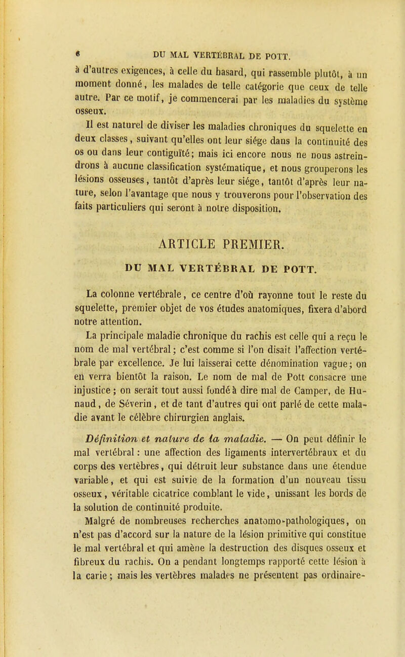 à d'autres exigences, à celle du hasard, qui rassemble plutôt, à un moment donné, les malades de telle catégorie que ceux de telle autre. Par ce motif, je commencerai par les maladies du système osseux. Il est naturel de diviser les maladies chroniques du squelette en deux classes, suivant qu'elles ont leur siège dans la continuité des os ou dans leur contiguïté; mais ici encore nous ne nous astrein- drons à aucune classification systématique, et nous grouperons les lésions osseuses, tantôt d'après leur siège, tantôt d'après leur na- ture, selon l'avantage que nous y trouverons pour l'observation des faits particuliers qui seront à notre disposition. ARTICLE PREMIER. DU MAL VERTÉBRAL DE POTT. La colonne vertébrale, ce centre d'où rayonne tout le reste du squelette, premier objet de vos études anatomiques, fixera d'abord notre attention. La principale maladie chronique du rachis est celle qui a reçu le nom de mal vertébral ; c'est comme si l'on disait l'affection verté- brale par excellence. Je lui laisserai cette dénomination vague ; on en verra bientôt la raison. Le nom de mal de Pott consacre une injustice ; on serait tout aussi fondé à dire mal de Camper, de Hu- naud, de Séverin, et de tant d'autres qui ont parlé de celte mala- die avant le célèbre chirurgien anglais. Définition et nature de la maladie. — On peut définir le mal vertébral : une affection des ligaments intervertébraux et du corps des vertèbres, qui détruit leur substance dans une étendue variable, et qui est suivie de la formation d'un nouveau tissu osseux, véritable cicatrice comblant le vide, unissant les bords de la solution de continuité produite. Malgré de nombreuses recherches anatoino-pathologiques, on n'est pas d'accord sur la nature de la lésion primitive qui constitue le mal vertébral et qui amène la destruction des disques osseux et fibreux du rachis. On a pendant longtemps rapporté cette lésion à la carie ; mais les vertèbres malades ne présentent pas ordinaire-