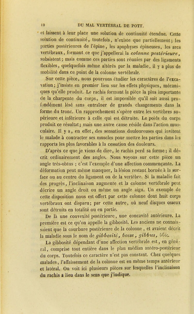 et laissent à leur place une solution de continuité étendue. Cette solution de continuité, toutefois, n'existe que partiellement ; les parties postérieures de l'épine, les apophyses épineuses, les arcs vertébraux, formant ce que j'appellerai la colonne postérieure, subsistent ; mais comme ces parties sont réunies par des ligaments flexibles, quelquefois même altérés par la maladie, il y a plus de mobilité dans ce point de la colonne vertébrale. Sur cette pièce, nous pourrons étudier les caractères de l'exca- vation; j'insiste en premier lieu sur les effets physiques, mécani- ques qu'elle produit. Le rachis formant la pièce la plus importante de la charpente du corps, il est impossible qu'il soit aussi pro- fondément lésé sans entraîner de grands changements dans la forme du tronc. Un rapprochement s'opère entre les vertèbres su- périeure et inférieure à celle qui est détruite. Le poids du corps produit ce résultat; mais une autre cause réside dans l'action mus- culaire. Il y a, en effet, des sensations douloureuses qui invitent le malade à contracter ses muscles pour mettre les parties dans les rapports les plus favorables à la cessation des douleurs. D'après ce que je viens de dire, le rachis perd sa forme ; il dé- crit ordinairement des angles. Nous voyons sur cette pièce un angle très-obtus ; c'est l'exemple d'une affection commençante. La déformation peut même manquer, la lésion restant bornée à la sur- face ou au centre du ligament ou de la vertèbre. Si la maladie fait des progrès, l'inclinaison augmente et la colonne vertébrale peut décrire un angle droit ou même un angle aigu. Un exemple de cette disposition nous est offert par cette colonne dont huit corps vertébraux ont disparu; par cette autre, où neuf disques osseux sont détruits en totalité ou en partie. De là une convexité postérieure, une concavité antérieure. La première est ce qu'on appelle la gibbosité. Les anciens ne connais- saient que la courbure postérieure de la colonne , et avaient décrit la maladie sous le nom de gibbosité, bosse, gibbus, ûSo'ç. La gibbosité dépendant d'une affection vertébrale est, en géné- ral, comprise tout entière dans le plan médian antéro-postérieur du corps. Toutefois ce caractère n'est pas constant. Chez quelques malades, l'affaissement de la colonne est en même temps antérieur et latéral. On voit ici plusieurs pièces sur lesquelles l'inclinaison du rachis a lieu dans le sens que j'indique.