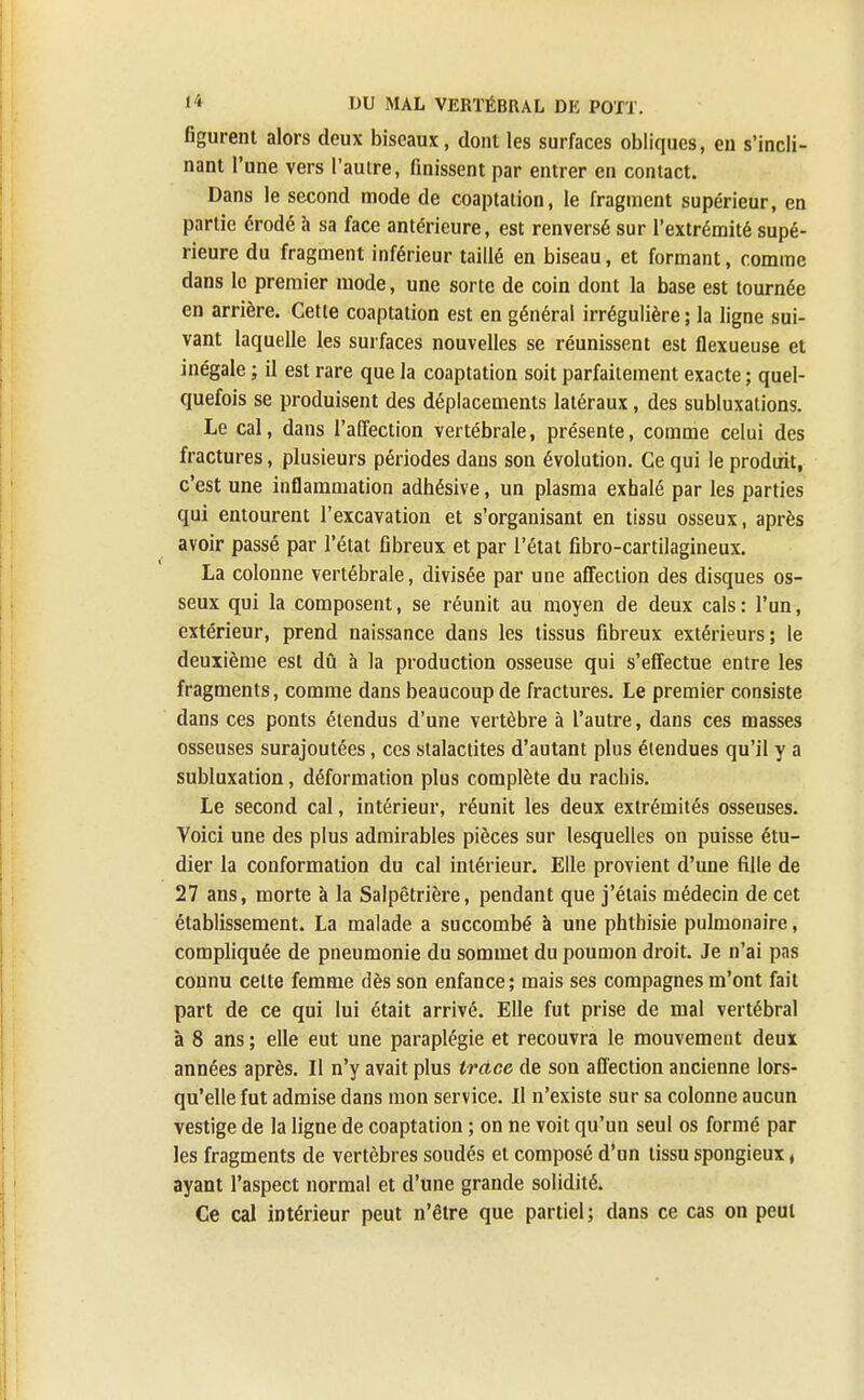 figurent alors deux biseaux, dont les surfaces obliques, en s'incli- nant l'une vers l'autre, finissent par entrer en contact. Dans le second mode de coaptation, le fragment supérieur, en partie érodé à sa face antérieure, est renversé sur l'extrémité supé- rieure du fragment inférieur taillé en biseau, et formant, comme dans le premier mode, une sorte de coin dont la base est tournée en arrière. Cette coaptation est en général irrégulière ; la ligne sui- vant laquelle les surfaces nouvelles se réunissent est flexueuse et inégale ; il est rare que la coaptation soit parfaitement exacte ; quel- quefois se produisent des déplacements latéraux, des subluxalions. Le cal, dans l'affection vertébrale, présente, comme celui des fractures, plusieurs périodes dans son évolution. Ce qui le produit, c'est une inflammation adhésive, un plasma exhalé par les parties qui entourent l'excavation et s'organisant en tissu osseux, après avoir passé par l'état fibreux et par l'état fibro-cartilagineux. La colonne vertébrale, divisée par une affection des disques os- seux qui la composent, se réunit au moyen de deux cals : l'un, extérieur, prend naissance dans les tissus fibreux extérieurs; le deuxième est dû à la production osseuse qui s'effectue entre les fragments, comme dans beaucoup de fractures. Le premier consiste dans ces ponts étendus d'une vertèbre à l'autre, dans ces masses osseuses surajoutées, ces stalactites d'autant plus étendues qu'il y a subluxation, déformation plus complète du rachis. Le second cal, intérieur, réunit les deux extrémités osseuses. Voici une des plus admirables pièces sur lesquelles on puisse étu- dier la conformation du cal intérieur. Elle provient d'une fille de 27 ans, morte à la Salpêtrière, pendant que j'étais médecin de cet établissement. La malade a succombé à une phlhisie pulmonaire, compliquée de pneumonie du sommet du poumon droit. Je n'ai pas connu celte femme dès son enfance ; mais ses compagnes m'ont fait part de ce qui lui était arrivé. Elle fut prise de mal vertébral à 8 ans ; elle eut une paraplégie et recouvra le mouvement deux années après. Il n'y avait plus trace de son affection ancienne lors- qu'elle fut admise dans mon service. Il n'existe sur sa colonne aucun vestige de la ligne de coaptation ; on ne voit qu'un seul os formé par les fragments de vertèbres soudés et composé d'un tissu spongieux, ayant l'aspect normal et d'une grande solidité. Ce cal intérieur peut n'être que partiel ; dans ce cas on peut