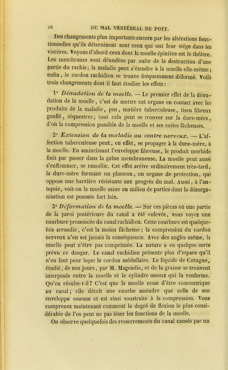 Des changements plus importants encore par les altérations fonc- tionnelles qu'ils déterninent sont ceux qui ont leur siège dans les viscères. Voyons d'abord ceux dont la moelle épinière est le théâtre. Les membranes sont dénudées par suite de la destruction d'une partie du rachis; la maladie peut s'étendre à la moelle elle-même; enfin, le cordon rachidien se trouve fréquemment déformé. Voilà trois changements dont il faut étudier les effets : 1° Dênudation de la moelle. — Le premier effet de la dénu- dation de la moelle, c'est de mettre cet organe en contact avec les produits de la maladie, pus, matière tuberculeuse, tissu fibreux gonflé, séquestres; tout cela peut se trouver sur la dure-mère, d'où la compression possible de la moelle et ses suites fâcheuses. 2° Extension de la maladie au centre nerveux. — L'af- fection tuberculeuse peut, en effet, se propager à la dure-mère, à la moelle. En amincissant l'enveloppe fibreuse, le produit morbide finit par passer dans la gaîne membraneuse. La moelle peut aussi s'enflammer, se ramollir. Cet effet arrive ordinairement très-tard, la dure-mère formant un plastron, un organe de protection, qui oppose une barrière résistante aux progrès du mal. Aussi, à l'au- topsie, voit-on la moelle saine au milieu de parties dont la désorga- nisation est poussée fort loin. 3° Déformation de la moelle. — Sur ces pièces où une partie de la paroi postérieure du canal a été enlevée, vous voyez une courbure prononcée du canal rachidien. Cette courbure est quelque- fois arrondie, c'est la moins fâcheuse ; la compression du cordon nerveux n'en est jamais la conséquence. Avec des angles même, la moelle peut n'être pas comprimée. La nature a en quelque sorte prévu ce danger. Le canal rachidien présente plus d'espace qu'il n'en faut pour loger le cordon médullaire. Le liquide de Cotugno, étudié, de nos jours, par M. Magendie, et de la graisse se trouvent interposés entre la moelle et le cylindre osseux qui la renferme. Qu'en résulte-t-ilî C'est que la moelle cesse d'être concentrique au canal; elle décrit une courbe moindre que celle de son enveloppe osseuse et est ainsi soustraite à la compression. Vous comprenez maintenant comment le degré de flexion le plus consi- dérable de l'os peut ne pas léser les fonctions de la moelle. On observe quelquefois des resserrements du canal causés par un