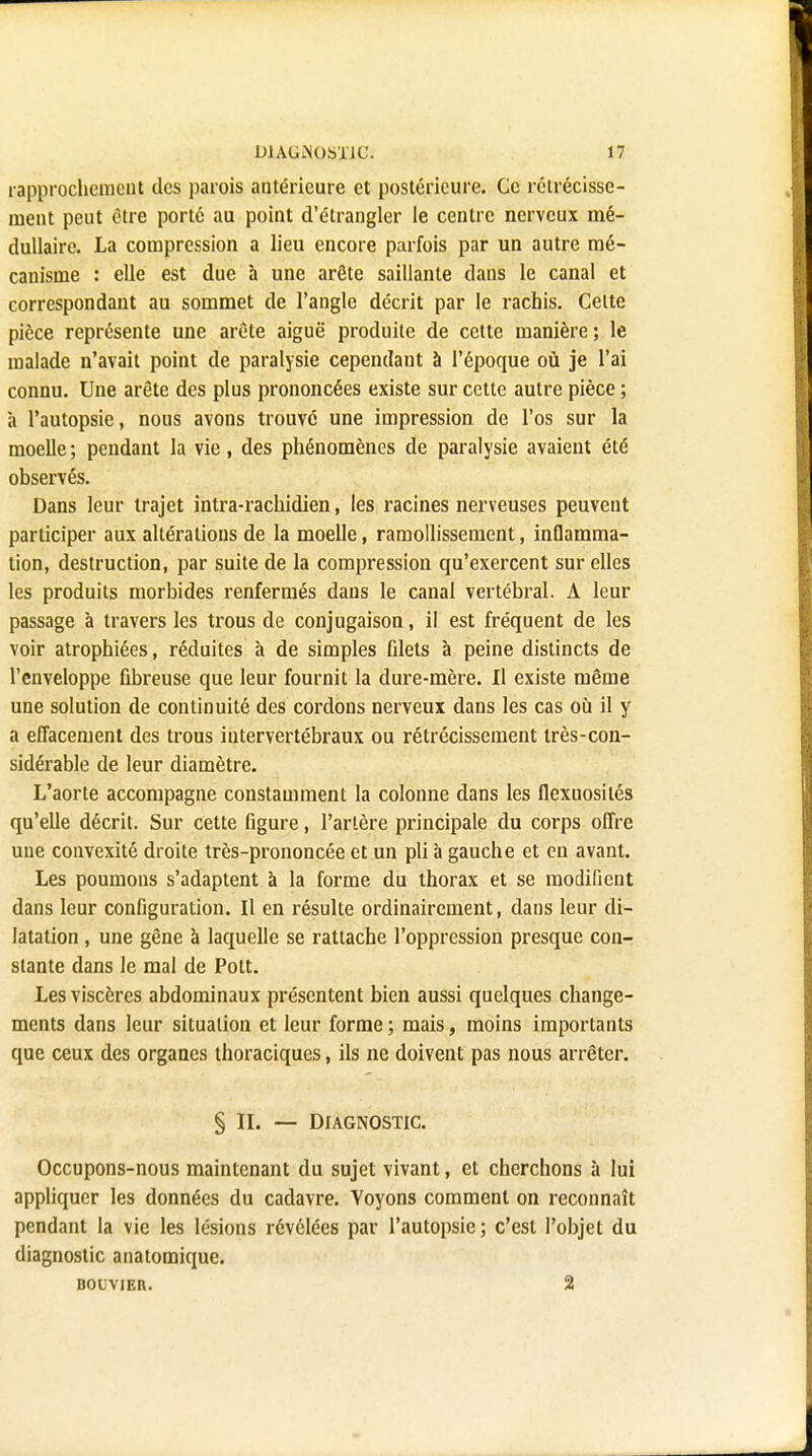 rapprochement des parois antérieure et postérieure. Ce rétrécisse- ment peut être porté au point d'étrangler le centre nerveux mé- dullaire. La compression a lieu encore parfois par un autre mé- canisme : elle est due à une arête saillante dans le canal et correspondant au sommet de l'angle décrit par le rachis. Cette pièce représente une arête aiguë produite de cette manière ; le malade n'avait point de paralysie cependant à l'époque où je l'ai connu. Une arête des plus prononcées existe sur cette autre pièce ; à l'autopsie, nous avons trouvé une impression de l'os sur la moelle ; pendant la vie, des phénomènes de paralysie avaient été observés. Dans leur trajet intra-rachidien, les racines nerveuses peuvent participer aux altérations de la moelle, ramollissement, inflamma- tion, destruction, par suite de la compression qu'exercent sur elles les produits morbides renfermés dans le canal vertébral. A leur passage à travers les trous de conjugaison, il est fréquent de les voir atrophiées, réduites à de simples filets à peine distincts de l'enveloppe fibreuse que leur fournit la dure-mère. Il existe même une solution de continuité des cordons nerveux dans les cas où il y a effacement des trous intervertébraux ou rétrécissement très-con- sidérable de leur diamètre. L'aorte accompagne constamment la colonne dans les flexuosilés qu'elle décrit. Sur cette figure, l'artère principale du corps offre une convexité droite très-prononcée et un pli à gauche et en avant. Les poumons s'adaptent à la forme du thorax et se modifient dans leur configuration. Il en résulte ordinairement, dans leur di- latation , une gêne à laquelle se rattache l'oppression presque con- stante dans le mal de Pott. Les viscères abdominaux présentent bien aussi quelques change- ments dans leur situation et leur forme ; mais, moins importants que ceux des organes thoraciques, ils ne doivent pas nous arrêter. § ïi. — Diagnostic. Occupons-nous maintenant du sujet vivant, et cherchons à lui appliquer les données du cadavre. Voyons comment on reconnaît pendant la vie les lésions révélées par l'autopsie ; c'est l'objet du diagnostic anatomique. BOUVIER. 2