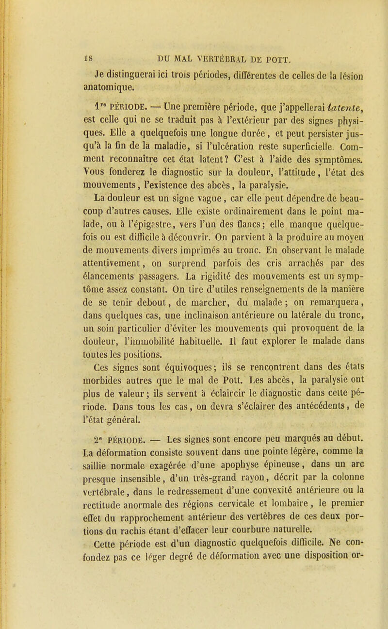 Je distinguerai ici trois périodes, différentes de celles de la lésion anatomique. 1 PÉRIODE. — Une première période, que j'appellerai latente, est celle qui ne se traduit pas à l'extérieur par des signes physi- ques. Elle a quelquefois une longue durée, et peut persister jus- qu'à la fin de la maladie, si l'ulcération reste superficielle. Com- ment reconnaître cet état latent? C'est à l'aide des symptômes. Vous fonderez le diagnostic sur la douleur, l'attitude, l'état des mouvements, l'existence des abcès, la paralysie. La douleur est un signe vague, car elle peut dépendre de beau- coup d'autres causes. Elle existe ordinairement dans le point ma- lade, ou à l'épig?stre, vers l'un des flancs; elle manque quelque- fois ou est difficile à découvrir. On parvient à la produire au moyeu de mouvements divers imprimés au tronc. En observant le malade attentivement, on surprend parfois des cris arrachés par des élancements passagers. La rigidité des mouvements est un symp- tôme assez constant. On tire d'utiles renseignements de la manière de se tenir debout, de marcher, du malade ; on remarquera, dans quelques cas, une inclinaison antérieure ou latérale du tronc, un soin particulier d'éviter les mouvements qui provoquent de la douleur, l'immobilité habituelle. Il faut explorer le malade dans toutes les positions. Ces signes sont équivoques; ils se rencontrent dans des états morbides autres que le mal de Polt. Les abcès, la paralysie ont plus de valeur ; ils servent à éclaircir le diagnostic dans celle pé- riode. Dans tous les cas, on devra s'éclairer des antécédents, de l'état général. 2e période. — Les signes sont encore peu marqués au début. La déformation consiste souvent dans une pointe légère, comme la saillie normale exagérée d'une apophyse épineuse, dans un arc presque insensible, d'un très-grand rayon, décrit par la colonne vertébrale, dans le redressement d'une convexité antérieure ou la rectitude anormale des régions cervicale et lombaire, le premier effet du rapprochement antérieur des vertèbres de ces deux por- tions du rachis étant d'effacer leur courbure naturelle. Cette période est d'un diagnostic quelquefois difficile. Ne con- fondez pas ce tf-ger degré de déformation avec une disposition or-