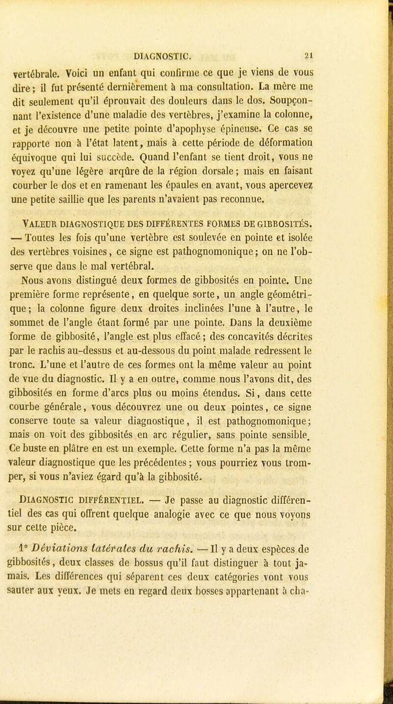 vertébrale. Voici un enfant qui confirme ce que je viens de vous dire ; il fut présenté dernièrement à ma consultation. La mère me dit seulement qu'il éprouvait des douleurs dans le dos. Soupçon- nant l'existence d'une maladie des vertèbres, j'examine la colonne, et je découvre une petite pointe d'apophyse épineuse. Ce cas se rapporte non à l'état latent, mais à cette période de déformation équivoque qui lui succède. Quand l'enfant se tient droit, vous ne voyez qu'une légère arqûre de la région dorsale; mais en faisant courber le dos et en ramenant les épaules en avant, vous apercevez une petite saillie que les parents n'avaient pas reconnue. Valeur diagnostique des différentes formes de gibbosités. — Toutes les fois qu'une vertèbre est soulevée en pointe et isolée des vertèbres voisines, ce signe est pathognomonique ; on ne l'ob- serve que dans le mal vertébral. Nous avons distingué deux formes de gibbosités en pointe. Une première forme représente, en quelque sorte, un angle géométri- que; la colonne figure deux droites inclinées l'une à l'autre, le sommet de l'angle étant formé par une pointe. Dans la deuxième forme de gibbosité, l'angle est plus effacé ; des concavités décrites par le rachis au-dessus et au-dessous du point malade redressent le tronc. L'une et l'autre de ces formes ont la même valeur au point de vue du diagnostic. Il y a en outre, comme nous l'avons dit, des gibbosités en forme d'arcs plus ou moins étendus. Si, dans cette courbe générale, vous découvrez une ou deux pointes, ce signe conserve toute sa valeur diagnostique, il est pathognomonique ; mais on voit des gibbosités en arc régulier, sans pointe sensible. Ce buste en plâtre en est un exemple. Cette forme n'a pas la même valeur diagnostique que les précédentes ; vous pourriez vous trom- per, si vous n'aviez égard qu'à la gibbosité. Diagnostic différentiel. — Je passe au diagnostic différen- tiel des cas qui offrent quelque analogie avec ce que nous voyons sur celte pièce. 1° Déviations latérales du rachis. •—Il y a deux espèces de gibbosités, deux classes de bossus qu'il faut distinguer à tout ja- mais. Les différences qui séparent ces deux catégories vont vous sauter aux yeux. Je mets en regard deux bosses appartenant à cha-