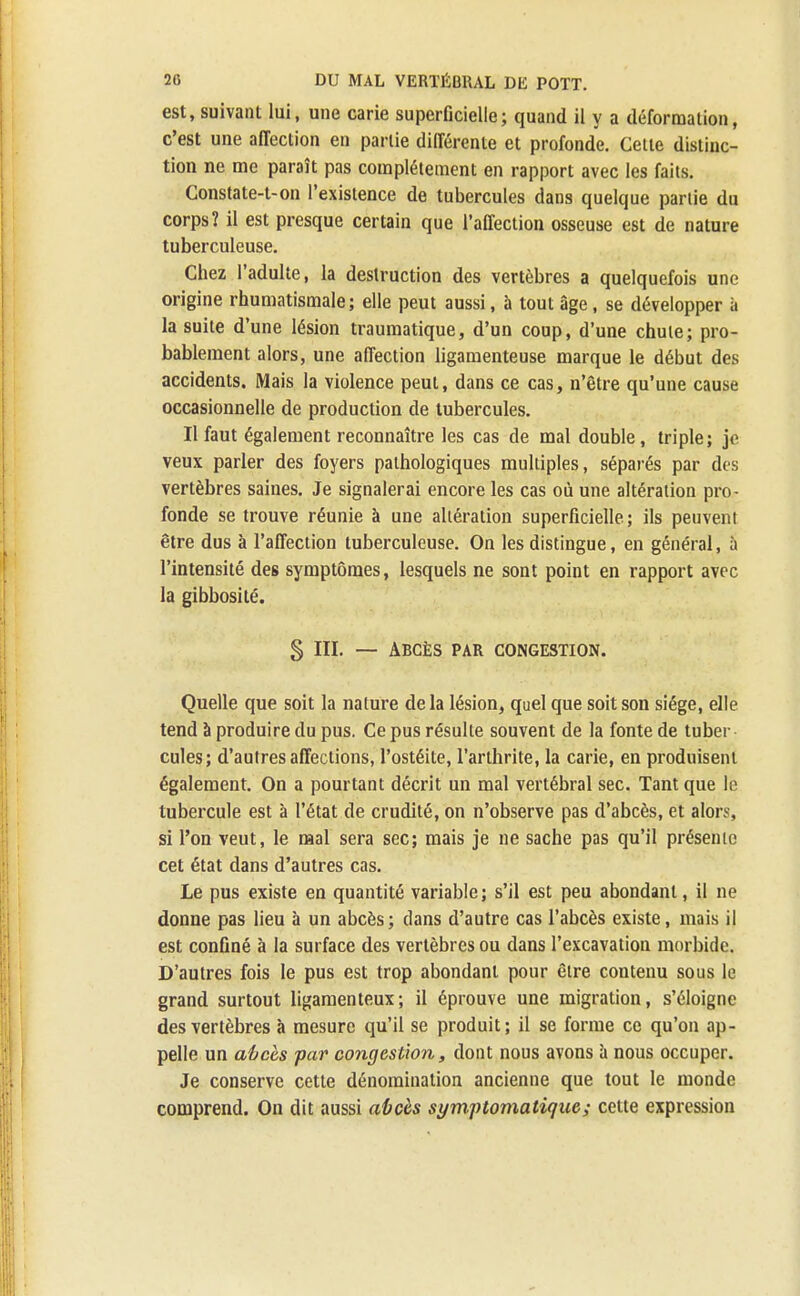 est, suivant lui, une carie superficielle; quand il y a déformation, c'est une affection en partie différente et profonde. Celle distinc- tion ne me paraît pas complètement en rapport avec les faits. Constate-t-on l'existence de tubercules dans quelque partie du corps? il est presque certain que l'affection osseuse est de nature tuberculeuse. Chez l'adulte, la destruction des vertèbres a quelquefois une origine rhumatismale; elle peut aussi, à tout âge, se développer à la suite d'une lésion traumatique, d'un coup, d'une chute; pro- bablement alors, une affection ligamenteuse marque le début des accidents. Mais la violence peut, dans ce cas, n'être qu'une cause occasionnelle de production de tubercules. Il faut également reconnaître les cas de mal double, triple; je veux parler des foyers pathologiques multiples, séparés par des vertèbres saines. Je signalerai encore les cas où une altération pro- fonde se trouve réunie à une altération superficielle; ils peuvent être dus à l'affection tuberculeuse. On les distingue, en général, à l'intensité des symptômes, lesquels ne sont point en rapport avec la gibbosité. § lit. — Abcès par congestion. Quelle que soit la nature delà lésion, quel que soit son siège, elle tend à produire du pus. Ce pus résulte souvent de la fonte de tuber cules; d'autres affections, l'ostéite, l'arthrite, la carie, en produisent également. On a pourtant décrit un mal vertébral sec. Tant que le tubercule est à l'état de crudité, on n'observe pas d'abcès, et alors, si l'on veut, le mal sera sec; mais je ne sache pas qu'il présente cet état dans d'autres cas. Le pus existe en quantité variable; s'il est peu abondant, il ne donne pas lieu à un abcès; dans d'autre cas l'abcès existe, mais il est confiné à la surface des vertèbres ou dans l'excavation morbide. D'autres fois le pus est trop abondant pour être contenu sous le grand surtout ligamenteux; il éprouve une migration, s'éloigne des vertèbres à mesure qu'il se produit; il se forme ce qu'on ap- pelle un abcès par congestion, dont nous avons à nous occuper. Je conserve cette dénomination ancienne que tout le monde comprend. On dit aussi abcès symptomatiquc; cette expression