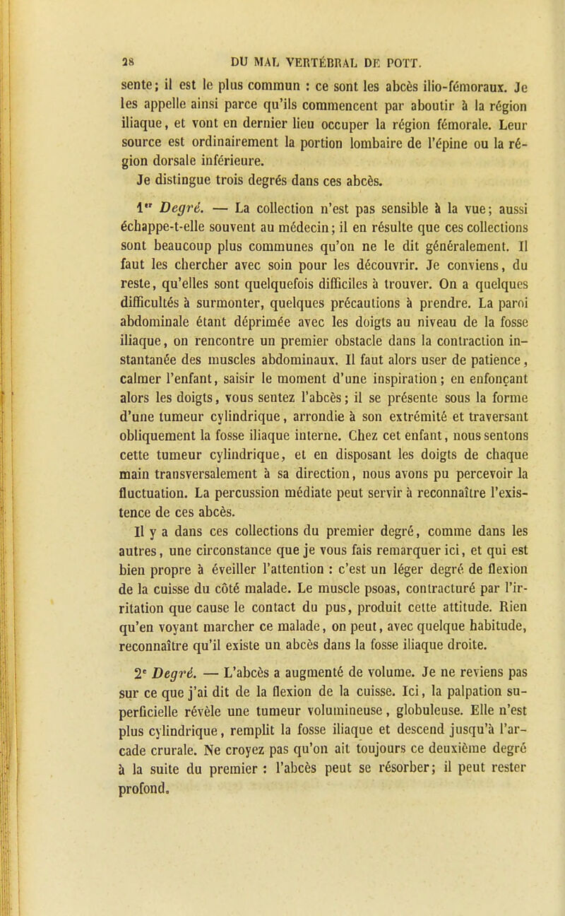 sente ; il est le plus commun : ce sont les abcès ilio-fémoraux. Je les appelle ainsi parce qu'ils commencent par aboutir à la région iliaque, et vont en dernier lieu occuper la région fémorale. Leur source est ordinairement la portion lombaire de l'épine ou la ré- gion dorsale inférieure. Je distingue trois degrés dans ces abcès. 1 Degré. — La collection n'est pas sensible à la vue; aussi échappe-t-elle souvent au médecin; il en résulte que ces collections sont beaucoup plus communes qu'on ne le dit généralement. Il faut les chercher avec soin pour les découvrir. Je conviens, du reste, qu'elles sont quelquefois difficiles à trouver. On a quelques difficultés à surmonter, quelques précautions à prendre. La paroi abdominale étant déprimée avec les doigts au niveau de la fosse iliaque, on rencontre un premier obstacle dans la contraction in- stantanée des muscles abdominaux. Il faut alors user de patience, calmer l'enfant, saisir le moment d'une inspiration; en enfonçant alors les doigts, vous sentez l'abcès ; il se présente sous la forme d'une tumeur cylindrique, arrondie à son extrémité et traversant obliquement la fosse iliaque interne. Chez cet enfant, nous sentons cette tumeur cylindrique, et en disposant les doigts de chaque main transversalement à sa direction, nous avons pu percevoir la fluctuation. La percussion médiate peut servir à reconnaître l'exis- tence de ces abcès. Il y a dans ces collections du premier degré, comme dans les autres, une circonstance que je vous fais remarquer ici, et qui est bien propre à éveiller l'attention : c'est un léger degré de flexion de la cuisse du côté malade. Le muscle psoas, contracturé par l'ir- ritation que cause le contact du pus, produit celte attitude. Rien qu'en voyant marcher ce malade, on peut, avec quelque habitude, reconnaître qu'il existe un abcès dans la fosse iliaque droite. 2e Degré. — L'abcès a augmenté de volume. Je ne reviens pas sur ce que j'ai dit de la flexion de la cuisse. Ici, la palpation su- perficielle révèle une tumeur volumineuse, globuleuse. Elle n'est plus cylindrique, remplit la fosse iliaque et descend jusqu'à l'ar- cade crurale. Ne croyez pas qu'on ait toujours ce deuxième degré à la suite du premier : l'abcès peut se résorber; il peut rester profond.