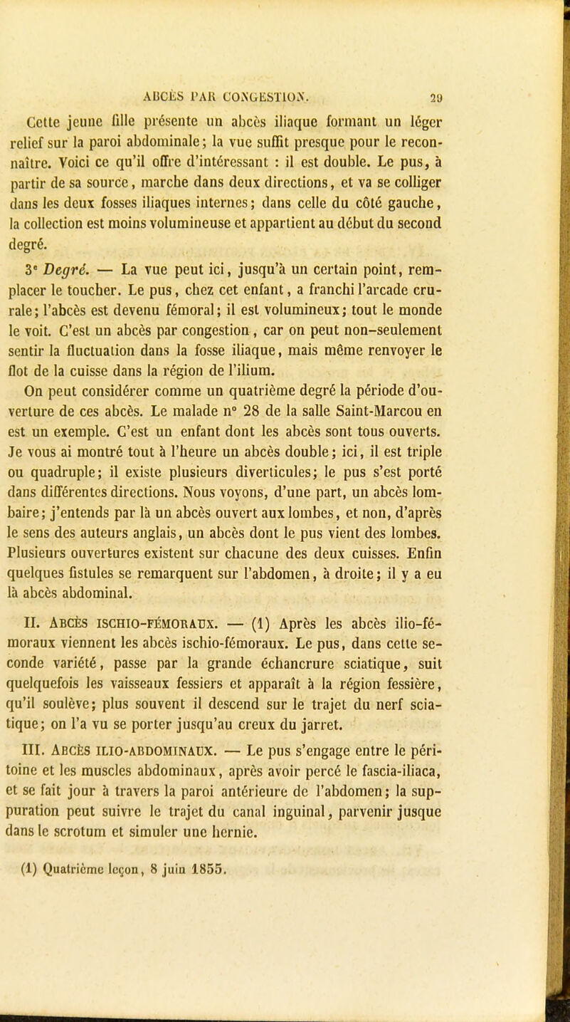 ABCÈS PAU C0i\'GliST10>'. 2U Cette jeune lille présente un abcès iliaque formant un léger relief sur la paroi abdominale ; la vue suffit presque pour le recon- naître. Voici ce qu'il offre d'intéressant : il est double. Le pus, à partir de sa source, marche dans deux directions, et va se colliger dans les deux fosses iliaques internes ; dans celle du côté gauche, la collection est moins volumineuse et appartient au début du second degré. 3e Degré. — La vue peut ici, jusqu'à un certain point, rem- placer le toucher. Le pus, chez cet enfant, a franchi l'arcade cru- rale ; l'abcès est devenu fémoral ; il est volumineux ; tout le monde le voit. C'est un abcès par congestion, car on peut non-seulement sentir la fluctuation dans la fosse iliaque, mais même renvoyer le flot de la cuisse dans la région de l'ilium. On peut considérer comme un quatrième degré la période d'ou- verture de ces abcès. Le malade n° 28 de la salle Saint-Marcou en est un exemple. C'est un enfant dont les abcès sont tous ouverts. Je vous ai montré tout à l'heure un abcès double ; ici, il est triple ou quadruple; il existe plusieurs diverticules; le pus s'est porté dans différentes directions. Nous voyons, d'une part, un abcès lom- baire; j'entends par là un abcès ouvert aux lombes, et non, d'après le sens des auteurs anglais, un abcès dont le pus vient des lombes. Plusieurs ouvertures existent sur chacune des deux cuisses. Enfin quelques fistules se remarquent sur l'abdomen, à droite; il y a eu là abcès abdominal. II. Abcès ischio-fémoraux. — (1) Après les abcès ilio-fé- moraux viennent les abcès ischio-fémoraux. Le pus, dans cette se- conde variété, passe par la grande échancrure sciatique, suit quelquefois les vaisseaux fessiers et apparaît à la région fessière, qu'il soulève; plus souvent il descend sur le trajet du nerf scia- tique; on l'a vu se porter jusqu'au creux du jarret. III. Abcès ilio-abdominacx. — Le pus s'engage entre le péri- toine et les muscles abdominaux, après avoir percé le fascia-iliaca, et se fait jour à travers la paroi antérieure de l'abdomen ; la sup- puration peut suivre le trajet du canal inguinal, parvenir jusque dans le scrotum et simuler une hernie. (1) Quatrième leçon, 8 juin 1855.