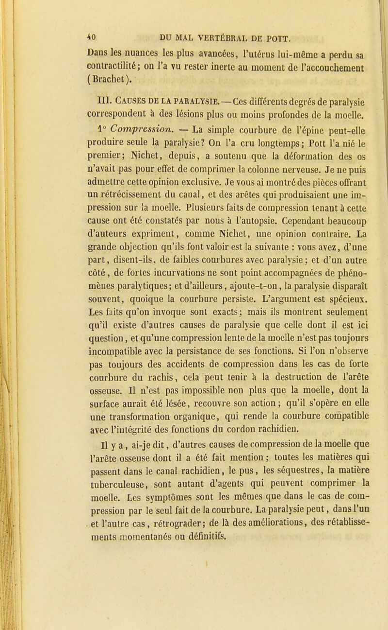 Dans les nuances les plus avancées, l'utérus lui-même a perdu sa contractilité; on l'a vu rester inerte au moment de l'accouchement ( Brachet ). III. Causes de la paralysie.—Ces différents degrés de paralysie correspondent à des lésions plus ou moins profondes de la moelle. 1° Compression. — La simple courbure de l'épine peut-elle produire seule la paralysie? On l'a cru longtemps; Pott l'a nié le premier; Nichet, depuis, a soutenu que la déformation des os n'avait pas pour effet de comprimer la colonne nerveuse. Je ne puis admettre cette opinion exclusive. Je vous ai montré des pièces offrant un rétrécissement du canal, et des arêtes qui produisaient une im- pression sur la moelle. Plusieurs faits de compression tenant à cette cause ont été constatés par nous à l'autopsie. Cependant beaucoup d'auteurs expriment, comme Nichet, une opinion conlraire. La grande objection qu'ils font valoir est la suivante : vous avez, d'une part, disent-ils, de faibles courbures avec paralysie; et d'un autre côté, de fortes incurvations ne sont point accompagnées de phéno- mènes paralytiques; et d'ailleurs, ajoute-t-on, la paralysie disparaît souvent, quoique la courbure persiste. L'argument est spécieux. Les faits qu'on invoque sont exacts; mais ils montrent seulement qu'il existe d'autres causes de paralysie que celle dont il est ici question, et qu'une compression lente de la moelle n'est pas toujours incompatible avec la persistance de ses fonctions. Si l'on n'observe pas toujours des accidents de compression dans les cas de forte courbure du rachis, cela peut tenir à la destruction de l'arête osseuse. Il n'est pas impossible non plus que la moelle, dont la surface aurait été lésée, recouvre son action ; qu'il s'opère en elle une transformation organique, qui rende la courbure compatible avec l'intégrité des fonctions du cordon rachidien. Il y a, ai-je dit, d'autres causes de compression de la moelle que l'arête osseuse dont il a été fait mention ; toutes les matières qui passent dans le canal rachidien, le pus, les séquestres, la matière tuberculeuse, sont autant d'agents qui peuvent comprimer la moelle. Les symptômes sont les mêmes que dans le cas de com- pression par le seul fait de la courbure. La paralysie peut, dans l'un . et l'autre cas, rétrograder ; de là des améliorations, des rétablisse- ments momentanés ou définitifs.