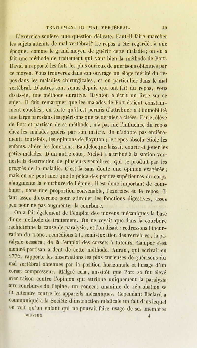 L'exercice soulève une question délicate. Faut-il faire marcher les sujets atteints de mal vertébral? Le repos a été regardé, à une époque, comme le grand moyen de guérir cette maladie; on en a fait une méthode de traitement qui vaut bien la méthode de Pott. David a rapporté les faits les plus curieux de guérisons obtenues par ce moyen. Vous trouverez dans son ouvrage un éloge mérité du re- pos dans les maladies chirurgicales, et en particulier dans le mal vertébral. D'autres sont venus depuis qui ont fait du repos, vous disais-je, une méthode curative. Baynton a écrit un livre sur ce sujet. Il fait remarquer que les malades de Pott étaient constam- ment couchés, en sorte qu'il est permis d'attribuer à l'immobilité une large part dans les guérisons que ce dernier a citées. Earle, élève de Pott et partisan de sa méthode, n'a pas nié l'influence du repos chez les malades guéris par son maître. Je n'adopte pas entière- ment, toutefois, les opinions de Baynton ; le repos absolu étiole les enfants, altère les fonctions. Baudelocque laissait courir et jouer les petits malades. D'un autre eôté, Nichet a attribué à la station ver- ticale la destruction de plusieurs vertèbres, qui se produit par les progrès de la maladie. C'est là sans doute une opinion exagérée ; mais on ne peut nier que le poids des parties supérieures du corps n'augmente la courbure de l'épine; il est donc important de com- biner, dans une proportion convenable, l'exercice et le repos. Il faut assez d'exercice pour stimuler les fonctions digestives, assez peu pour ne pas augmenter la courbure. On a fait également de l'emploi des moyens mécaniques la base d'une méthode de traitement. On ne voyait que dans la courbure rachidienne la cause de paralysie, et l'on disait : redressons l'incur- vation du tronc, remédions à la semi-luxation des vertèbres, la pa- ralysie cessera ; de là l'emploi des corsets à tuteurs. Camper s'est montré partisan ardent de cette méthode. Auran, qui écrivait en 1772, rapporte les observations les plus curieuses de guérisons du mal vertébral obtenues par la position horizontale et l'usage d'un corset compresseur. Malgré cela, aussitôt que Pott se fut élevé avec raison contre l'opinion qui attribue uniquement la paralysie aux courbures de l'épine, un concert unanime de réprobation se fit entendre contre les appareils mécaniques. Cependant Béclard a communiqué à la Société d'instruction médicale un fait dans lequel on voit qu'un enfant qui ne pouvait faire usage de ses membres nouviEn. 4