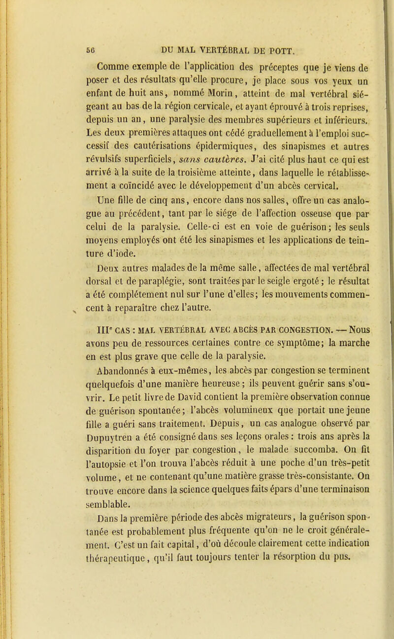 Comme exemple de l'application des préceptes que je viens de poser et des résultats qu'elle procure, je place sous vos yeux un enfant de huit ans, nommé Morin, atteint de mal vertébral sié- geant au bas de la région cervicale, et ayant éprouvé à trois reprises, depuis un an, une paralysie des membres supérieurs et inférieurs. Les deux premières attaques ont cédé graduellement à l'emploi suc- cessif des cautérisations épidermiques, des sinapismes et autres révulsifs superficiels, sans cautères. J'ai cité plus haut ce qui est arrivé à la suite de la troisième atteinte, dans laquelle le rétablisse- ment a coïncidé avec le développement d'un abcès cervical. Une fille de cinq ans, encore dans nos salles, offre un cas analo- gue au précédent, tant par le siège de l'affection osseuse que par celui de la paralysie. Celle-ci est en voie de guérison; les seuls moyens employés ont été les sinapismes et les applications de tein- ture d'iode. Deux autres malades de la même salle, affectées de mal vertébral dorsal et de paraplégie, sont traitées par le seigle ergoté ; le résultat a été complètement nul sur l'une d'elles; les mouvements commen- cent à reparaître chez l'autre. IIIe CAS : MAL VERTÉBRAL AVEC ABCÈS PAR CONGESTION. — NOUS avons peu de ressources certaines contre ce symptôme; la marche en est plus grave que celle de la paralysie. Abandonnés à eux-mêmes, les abcès par congestion se terminent quelquefois d'une manière heureuse ; ils peuvent guérir sans s'ou- vrir. Le petit livre de David contient la première observation connue de guérison spontanée ; l'abcès volumineux que portait une jeune fille a guéri sans traitement. Depuis, un cas analogue observé par Dupuytren a été consigné dans ses leçons orales : trois ans après la disparition du foyer par congestion, le malade succomba. On fil l'autopsie et l'on trouva l'abcès réduit à une poche d'un très-petit volume, et ne contenant qu'une matière grasse très-consistante. On trouve encore dans la science quelques faits épars d'une terminaison semblable. Dans la première période des abcès migrateurs, la guérison spon- tanée est probablement plus fréquente qu'on ne le croit générale- ment. C'est un fait capital, d'où découle clairement cette indication thérapeutique, qu'il faut toujours tenter la résorption du pus.