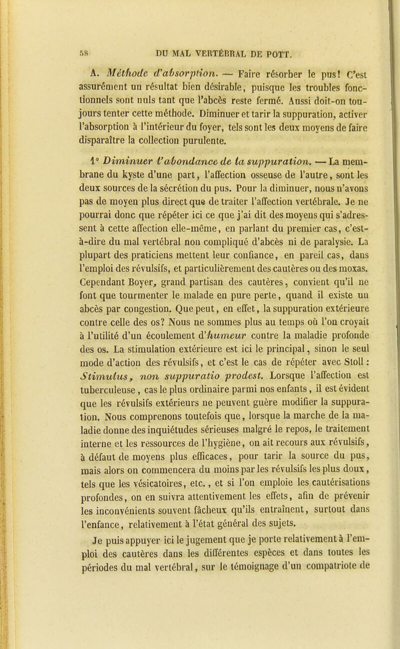 A. Méthode d'absorption. — Faire résorber le pus! C'est assurément un résultat bien désirable, puisque les troubles fonc- tionnels sont nuls tant que l'abcès reste fermé. Aussi doit-on tou- jours tenter cette méthode. Diminuer et tarir la suppuration, activer l'absorption à l'intérieur du foyer, tels sont les deux moyens de faire disparaître la collection purulente. 1° Diminuer Vabondance de la suppuration. — La mem- brane du kyste d'une part, l'affection osseuse de l'autre, sont les deux sources de la sécrétion du pus. Pour la diminuer, nous n'avons pas de moyen plus direct que de traiter l'affection vertébrale. Je ne pourrai donc que répéter ici ce que j'ai dit des moyens qui s'adres- sent à cette affection elle-même, en parlant du premier cas, c'est- à-dire du mal vertébral non compliqué d'abcès ni de paralysie. La plupart des praticiens mettent leur confiance, en pareil cas, dans l'emploi des révulsifs, et particulièrement des cautères ou des moxas. Cependant Boyer, grand partisan des cautères, convient qu'il ne font que tourmenter le malade en pure perte, quand il existe un abcès par congestion. Que peut, en effet, la suppuration extérieure contre celle des os? Nous ne sommes plus au temps où l'on croyait à l'utilité d'un écoulement à'humeur contre la maladie profonde des os. La stimulation extérieure est ici le principal, sinon le seul mode d'action des révulsifs, et c'est le cas de répéter avec Stoll : Stimulus, non suppuratio prodest. Lorsque l'affection est tuberculeuse, cas le plus ordinaire parmi nos enfants, il est évident que les révulsifs extérieurs ne peuvent guère modifier la suppura- lion. Nous comprenons toutefois que, lorsque la marche de la ma- ladie donne des inquiétudes sérieuses malgré le repos, le traitement interne et les ressources de l'hygiène, on ait recours aux révulsifs, à défaut de moyens plus efficaces, pour tarir la source du pus, mais alors on commencera du moins par les révulsifs les plus doux, tels que les vésicatoires, etc., et si l'on emploie les cautérisations profondes, on en suivra attentivement les effets, afin de prévenir les inconvénients souvent fâcheux qu'ils entraînent, surtout dans l'enfance, relativement à l'état général des sujets. Je puis appuyer ici le jugement que je porte relativement à l'em- ploi des cautères dans les différentes espèces et dans toutes les périodes du mal vertébral, sur le témoignage d'un compatriote de