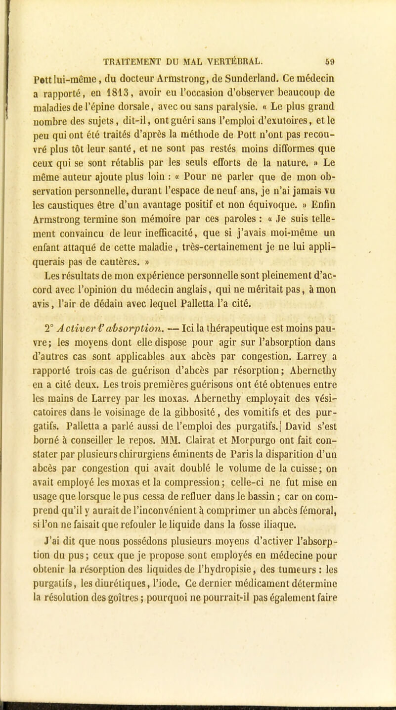 Peu lui-même, du docteur Armstrong, de Sunderland. Ce médecin a rapporté, en 1813, avoir eu l'occasion d'observer beaucoup de maladies de l'épine dorsale, avec ou sans paralysie. « Le plus grand nombre des sujets, dit-il, ont guéri sans l'emploi d'exutoires, et le peu qui ont été traités d'après la méthode de Pott n'ont pas recou- vré plus tôt leur santé, et ne sont pas restés moins difformes que ceux qui se sont rétablis par les seuls efforts de la nature. » Le même auteur ajoute plus loin : « Pour ne parler que de mon ob- servation personnelle, durant l'espace de neuf ans, je n'ai jamais vu les caustiques être d'un avantage positif et non équivoque. » Enfin Armstrong termine son mémoire par ces paroles : « Je suis telle- ment convaincu de leur inefficacité, que si j'avais moi-même un enfant attaqué de cette maladie, très-certainement je ne lui appli- querais pas de cautères. » Les résultats de mon expérience personnelle sont pleinement d'ac- cord avec l'opinion du médecin anglais, qui ne méritait pas, à mon avis, l'air de dédain avec lequel Palletta l'a cité. 2° A cliver i' absorftion. — Ici la thérapeutique est moins pau- vre ; les moyens dont elle dispose pour agir sur l'absorption dans d'autres cas sont applicables aux abcès par congestion. Larrey a rapporté trois cas de guérison d'abcès par résorption ; Abernethy en a cité deux. Les trois premières guérisons ont été obtenues entre les mains de Larrey par les moxas. Abernethy employait des vési- catoires dans le voisinage de la gibbosité, des vomitifs et des pur- gatifs. Palletta a parlé aussi de l'emploi des purgatifs.! David s'est borné à conseiller le repos. MM. Clairat et Morpurgo ont fait con- stater par plusieurs chirurgiens éininents de Paris la disparition d'un abcès par congestion qui avait doublé le volume de la cuisse; on avait employé les moxas et la compression; celle-ci ne fut mise en usage que lorsque le pus cessa de refluer dans le bassin ; car on com- prend qu'il y aurait de l'inconvénient à comprimer un abcès fémoral, si l'on ne faisait que refouler le liquide dans la fosse iliaque. J'ai dit que nous possédons plusieurs moyens d'activer l'absorp- tion du pus; ceux que je propose sont employés en médecine pour obtenir la résorption des liquides de l'hydropisie, des tumeurs : les purgatifs, les diurétiques, l'iode. Ce dernier médicament détermine la résolution des goitres ; pourquoi ne pourrait-il pas également faire