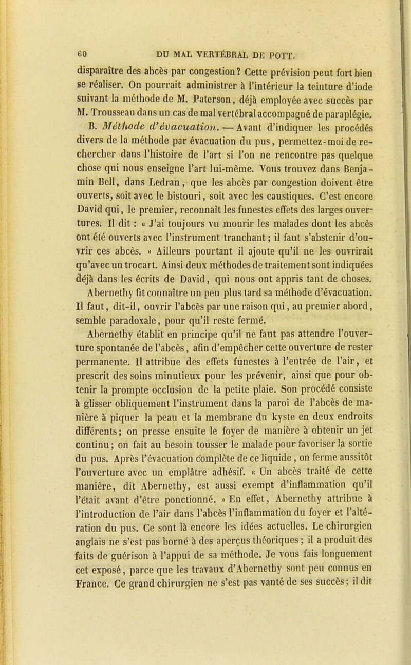 disparaître des abcès par congestion? Celte prévision peut fort bien se réaliser. On pourrait administrer à l'intérieur la teinture d'iode suivant la méthode de M. Paterson, déjà employée avec succès par M. Trousseau dans un cas de mal vertébral accompagné de paraplégie. B. Méthode d'évacuation. — Avant d'indiquer les procédés divers de la méthode par évacuation du pus, permettez-moi de re- chercher dans l'histoire de l'art si l'on ne rencontre pas quelque chose qui nous enseigne l'art lui-même. Vous trouvez dans Benja- min Bell, dans Ledran, que les abcès par congestion doivent être ouverts, soit avec le bistouri, soit avec les caustiques. C'est encore David qui, le premier, reconnaît les funestes effets des larges ouver- tures. Il dit : a J'ai toujours vu mourir les malades dont les abcès ont été ouverts avec l'instrument tranchant; il faut s'abstenir d'ou- vrir ces abcès. » Ailleurs pourtant il ajoute qu'il ne les ouvrirait qu'avec un trocart. Ainsi deux méthodes de traitement sont indiquées déjà dans les écrits de David, qui nous ont appris tant de choses. Abernethy fit connaître un peu plus tard sa méthode d'évacuation. Il faut, dit-il, ouvrir l'abcès par une raison qui, au premier abord, semble paradoxale, pour qu'il reste fermé. Abernethy établit en principe qu'il ne faut pas attendre l'ouver- ture spontanée de l'abcès, afin d'empêcher cette ouverture de rester permanente. 11 attribue des effets funestes à l'entrée de l'air, et prescrit des soins minutieux pour les prévenir, ainsi que pour ob- tenir la prompte occlusion de la petite plaie. Son procédé consiste à glisser obliquement l'instrument dans la paroi de l'abcès de ma- nière à piquer la peau et la membrane du kyste en deux endroits différents; on presse ensuite le foyer de manière à obtenir un jet continu ; on fait au besoin tousser le malade pour favoriser la sortie du pus. Après l'évacuation complète de ce liquide, on ferme aussitôt l'ouverture avec un emplâtre adhésif. « Un abcès traité de cette manière, dit Abernethy, est aussi exempt d'inflammation qu'il l'était avant d'être ponctionné. » En effet, Abernethy attribue à l'introduction de l'air dans l'abcès l'inflammation du foyer et l'alté- ration du pus. Ce sont là encore les idées actuelles. Le chirurgien anglais ne s'est pas borné à des aperçus théoriques ; il a produit des faits de guérison à l'appui de sa méthode. Je vous fais longuement cet exposé, parce que les travaux d'Abernetby sont peu connus en France. Ce grand chirurgien ne s'est pas vanté de ses succès: il dit