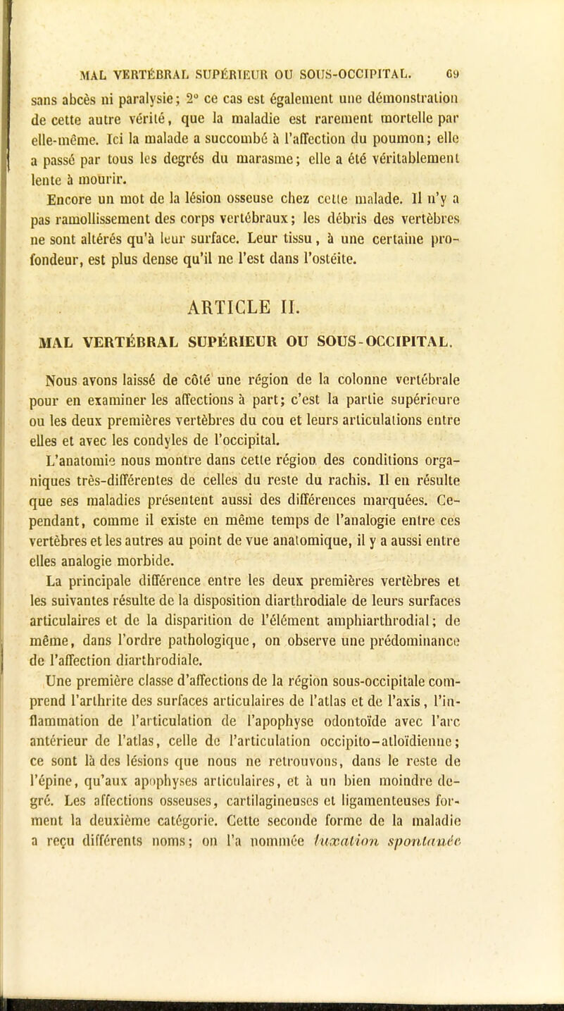 sans abcès ni paralysie ; 2° ce cas est également une démonstration de cette autre vérité, que la maladie est rarement mortelle par elle-même. Ici la malade a succombé à l'affection du poumon; elle a passé par tous les degrés du marasme; elle a été véritablement lente a mourir. Encore un mot de la lésion osseuse chez celle malade. Il n'y a pas ramollissement des corps vertébraux ; les débris des vertèbres ne sont altérés qu'à leur surface. Leur tissu, à une certaine pro- fondeur, est plus dense qu'il ne l'est dans l'ostéite. ARTICLE II. MAL VERTÉBRAL SUPÉRIEUR OU SOUS-OCCIPITAL. Nous avons laissé de côté une région de la colonne vertébrale pour en examiner les affections à part; c'est la partie supérieure ou les deux premières vertèbres du cou et leurs articulations entre elles et avec les condyles de l'occipital. L'anatomie nous montre dans cette région, des conditions orga- niques très-différentes de celles du reste du rachis. Il en résulte que ses maladies présentent aussi des différences marquées. Ce- pendant, comme il existe en même temps de l'analogie entre ces vertèbres et les autres au point de vue anaiomique, il y a aussi entre elles analogie morbide. La principale différence entre les deux premières vertèbres et les suivantes résulte de la disposition diarthrodiale de leurs surfaces articulaires et de la disparition de l'élément amphiarthrodial ; de même, dans l'ordre pathologique, on observe une prédominance de l'affection diarthrodiale. Une première classe d'affections de la région sous-occipitale com- prend l'arthrite des surfaces articulaires de l'atlas et de l'axis, l'in- flammation de l'articulation de l'apophyse odontoïde avec l'arc antérieur de l'atlas, celle de l'articulation occipito-atloïdienne ; ce sont là des lésions que nous ne retrouvons, dans le reste de l'épine, qu'aux apophyses articulaires, et à un bien moindre de- gré. Les affections osseuses, cartilagineuses et ligamenteuses for- ment la deuxième catégorie. Cette seconde forme de la maladie a reçu différents noms; on l'a nommée luxation spontanée