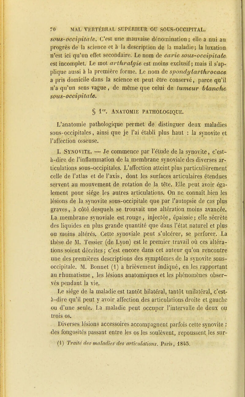 sous-occipitale. C'est une mauvaise dénomination; elle a nui au progrès de la science et à la description de la maladie; la luxation n'est ici qu'un effet secondaire. Le nom de carie sous-occipitale est incomplet. Le mot arthralgie est moins exclusif; mais il s'ap- plique aussi à la première forme. Le nom de spondy larthrocace a pris domicile dans la science et peut être conservé, parce qu'il n'a qu'un sens vague, de même que celui de tumeur Manche sous-occipitale. § 1er. Anatomie pathologique. L'anatomie pathologique permet de distinguer deux maladies sous-occipitales, ainsi que je l'ai établi plus haut : la synovite et l'affection osseuse. I. Synovite. — Je commence par l'élude de la synovite, c'est- à-dire de l'inflammation de la membrane synoviale des diverses ar- ticulations sous-occipilales. L'affection atteint plus particulièrement celle de l'atlas et de l'axis, dont les surfaces articulaires étendues servent au mouvement de rotation de la tête. Elle peut avoir éga- lement pour siège les autres articulations. On ne connaît bien les lésions de la synovite sous-occipitale que par l'autopsie de cas plus graves, à côté desquels se trouvait une altération moins avancée. La membrane synoviale est rouge, injectée, épaissie ; elle sécrète des liquides en plus grande quantité que dans l'état naturel et plus ou moins altérés. Cette synoviale peut s'ulcérer, se perforer. La thèse de M. Tessier (de Lyon) est le premier travail où ces altéra- tions soient décrites; c'est encore dans cet auteur qu'on rencontre une des premières descriptions des symptômes de la synovite sous- occipitale. M. Bonnet (1) a brièvement indiqué, en les rapportant au rhumatisme , les lésions anatomiques et les phénomènes obser- vés pendant la vie. Le siège de la maladie est tantôt bilatéral, tantôt unilatéral, c'est- à-dire qu'il peut y avoir affection des articulations droite et gauche ou d'une seule. La maladie peut occuper l'intervalle de deux ou trois os. Diverses lésions accessoires accompagnent parfois cette synovite : des fongosités passant entre les os les soulèvent, repoussent les sur- (1) Traité (les maladies des articulations. Paris, 1845.