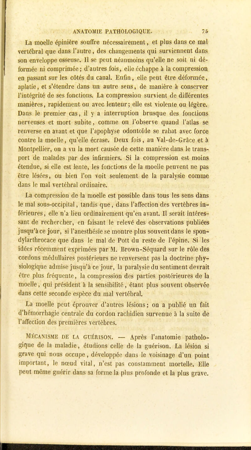 La moelle épinière souffre nécessairement, et plus dans ce mal vertébral que dans l'autre, des changements qui surviennent dans son enveloppe osseuse. Il se peut néanmoins qu'elle ne soit ni dé- formée ni comprimée; d'autres fois, elle échappe à la compression en passant sur les côtés du canal. Enfin, elle peut être déformée, aplatie, et s'étendre dans un autre sens, de manière à conserver l'intégrité de ses fonctions. La compression survient de différentes manières, rapidement ou avec lenteur; elle est violente ou légère. Dans le premier cas, il y a interruption brusque des fonctions nerveuses et mort subite, comme on l'observe quand l'atlas se renverse en avant et que l'apophyse odontoïde se rabat avec force contre la moelle, qu'elle écrase. Deux fois, au Val-de-Gràce et à Montpellier, on a vu la mort causée de cette manière dans le trans- port de malades par des infirmiers. Si la compression est moins étendue, si elle est lente, les fonctions de la moelle peuvent ne pas être lésées, ou bien l'on voit seulement de la paralysie comme dans le mal vertébral ordinaire. La compression de la moelle est possible dans tous les sens dans le mal sous-occipital, tandis que, dans l'affection des vertèbres in- férieures , elle n'a lieu ordinairement qu'en avant. Il serait intéres- sant de rechercher, en faisant le relevé des observations publiées jusqu'à ce jour, si l'anesthésie se montre plus souvent dans le spon- dylarthrocace que dans le mal de Pott du reste de l'épine. Si les idées récemment exprimées par M. Brown-Séquard sur le rôle des cordons médullaires postérieurs ne renversent pas la doctrine phy- siologique admise jusqu'à ce jour, la paralysie du sentiment devrait être plus fréquente, la compression des parties postérieures de la moelle, qui président à la sensibilité, étant plus souvent observée dans cette seconde espèce du mal vertébral. La moelle peut éprouver d'autres lésions; on a publié un fait d'hémorrhagie centrale du cordon rachidien survenue à la suite de l'affection des premières vertèbres. Mécanisme de la GUÉIUSON. — Après l'anatomio patholo- gique de la maladie, étudions celle de la guérison. La lésion si grave qui nous occupe, développée dans le voisinage d'un point important, le nœud vital, n'est pas constamment mortelle. Elle peut même guérir dans sa forme la plus profonde et la plus grave.