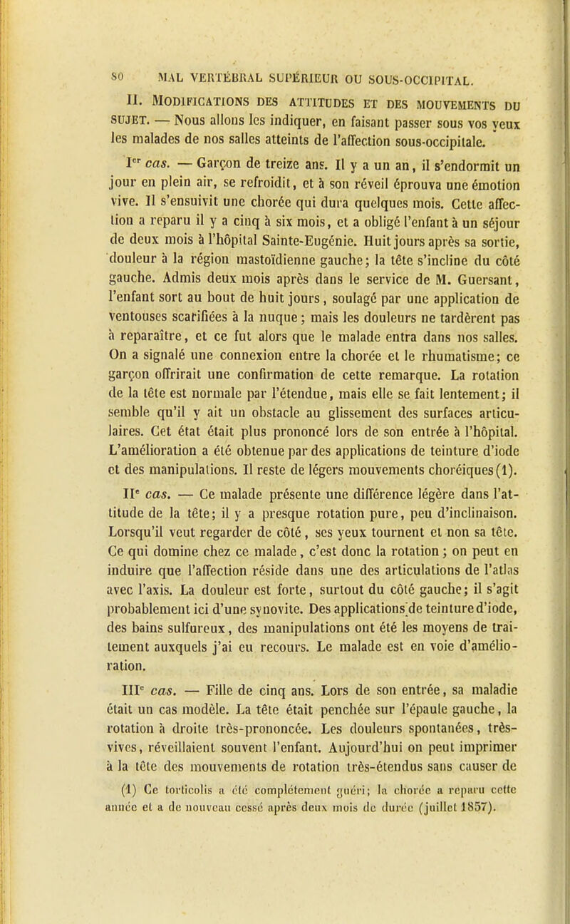 11. Modifications des attitudes et des mouvements du sujet. — Nous allons les indiquer, en faisant passer sous vos yeux les malades de nos salles atteints de l'affection sous-occipilale. . Ier cas. — Garçon de treize ans. Il y a un an, il s'endormit un jour en plein air, se refroidit, et à son réveil éprouva une émotion vive. Il s'ensuivit une chorée qui dura quelques mois. Cette affec- lion a reparu il y a cinq à six mois, et a obligé l'enfant à un séjour de deux mois à l'hôpital Sainte-Eugénie. Huit jours après sa sortie, douleur a la région mastoïdienne gauche; la tête s'incline du côté gauche. Admis deux mois après dans le service de M. Guersant, l'enfant sort au bout de huit jours, soulagé par une application de ventouses scarifiées à la nuque ; mais les douleurs ne tardèrent pas à reparaître, et ce fut alors que le malade entra dans nos salles. On a signalé une connexion entre la chorée et le rhumatisme; ce garçon offrirait une confirmation de cette remarque. La rotation de la tête est normale par l'étendue, mais elle se fait lentement; il semble qu'il y ait un obstacle au glissement des surfaces articu- laires. Cet état était plus prononcé lors de son entrée à l'hôpital. L'amélioration a été obtenue par des applications de teinture d'iode et des manipulations. Il reste de légers mouvements choréiques(l). IIe cas. — Ce malade présente une différence légère dans l'at- titude de la tête; il y a presque rotation pure, peu d'inclinaison. Lorsqu'il veut regarder de côté, ses yeux tournent et non sa tête. Ce qui domine chez ce malade, c'est donc la rotation ; on peut en induire que l'affection réside dans une des articulations de l'atlas avec l'axis. La douleur est forte, surtout du côté gauche; il s'agit probablement ici d'une synovite. Des applications de teinture d'iode, des bains sulfureux, des manipulations ont été les moyens de trai- tement auxquels j'ai eu recours. Le malade est en voie d'amélio- ration. IIIe cas. — Fille de cinq ans. Lors de son entrée, sa maladie était un cas modèle. La tête était penchée sur l'épaule gauche, la rotation à droite très-prononcée. Les douleurs spontanées, très- vives, réveillaient souvent l'enfant. Aujourd'hui on peut imprimer a la tête des mouvements de rotation très-étendus sans causer de (1) Ce torticolis u été complètement gu'éïi; la chorée a reparu cette année et a de nouveau cessé après deux mois de durée (juillet 1857).