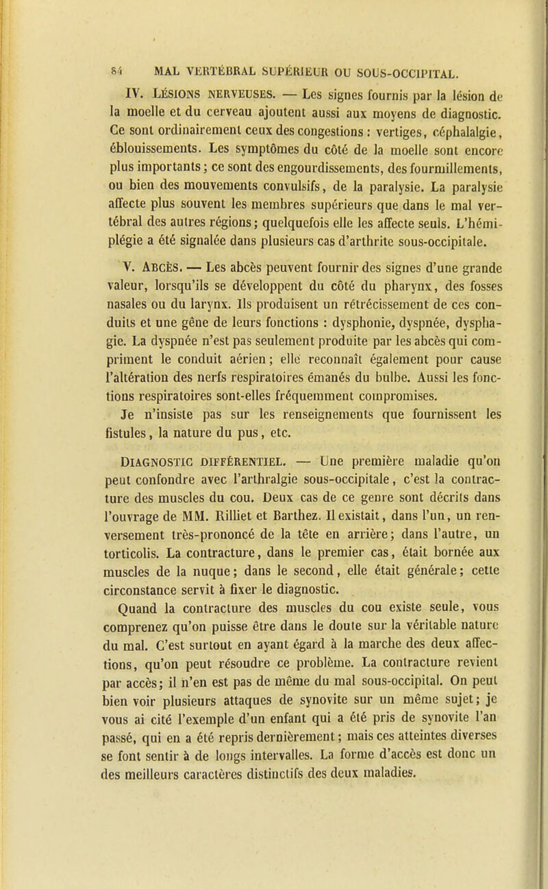 IV. Lésions nerveuses. — Les signes fournis par la lésion de la moelle et du cerveau ajoutent aussi aux moyens de diagnostic. Ce sont ordinairement ceux des congestions : vertiges, céphalalgie, éblouissements. Les symptômes du côté de la moelle sont encore plus importants ; ce sont des engourdissements, des fourmillements, ou bien des mouvements convulsifs, de la paralysie. La paralysie affecte plus souvent les membres supérieurs que dans le mal ver- tébral des autres régions; quelquefois elle les affecte seuls. L'hémi- plégie a été signalée dans plusieurs cas d'arthrite sous-occipitale. V. Abcès. — Les abcès peuvent fournir des signes d'une grande valeur, lorsqu'ils se développent du côté du pharynx, des fosses nasales ou du larynx. Ils produisent un rétrécissement de ces con- duits et une gêne de leurs fonctions : dysphonie, dyspnée, dyspha- gie. La dyspnée n'est pas seulement produite par les abcès qui com- priment le conduit aérien ; elle reconnaît également pour cause l'altération des nerfs respiratoires émanés du bulbe. Aussi les fonc- tions respiratoires sont-elles fréquemment compromises. Je n'insiste pas sur les renseignements que fournissent les fistules, la nature du pus, etc. Diagnostic différentiel. — Une première maladie qu'on peut confondre avec l'arthralgie sous-occipitale, c'est la contrac- ture des muscles du cou. Deux cas de ce genre sont décrits dans l'ouvrage de MM. Rilliet et Barthez. Il existait, dans l'un, un ren- versement très-prononcé de la tête en arrière; dans l'autre, un torticolis. La contracture, dans le premier cas, était bornée aux muscles de la nuque ; dans le second, elle était générale ; cette circonstance servit à fixer le diagnostic. Quand la contracture des muscles du cou existe seule, vous comprenez qu'on puisse être dans le doute sur la véritable nature du mal. C'est surtout en ayant égard à la marche des deux affec- tions, qu'on peut résoudre ce problème. La contracture revient par accès; il n'en est pas de même du mal sous-occipital. On peut bien voir plusieurs attaques de synovite sur un même sujet ; je vous ai cité l'exemple d'un enfant qui a été pris de synovite l'an passé, qui en a été repris dernièrement ; mais ces atteintes diverses se font sentir à de longs intervalles. La forme d'accès est donc un des meilleurs caractères distinctifs des deux maladies.