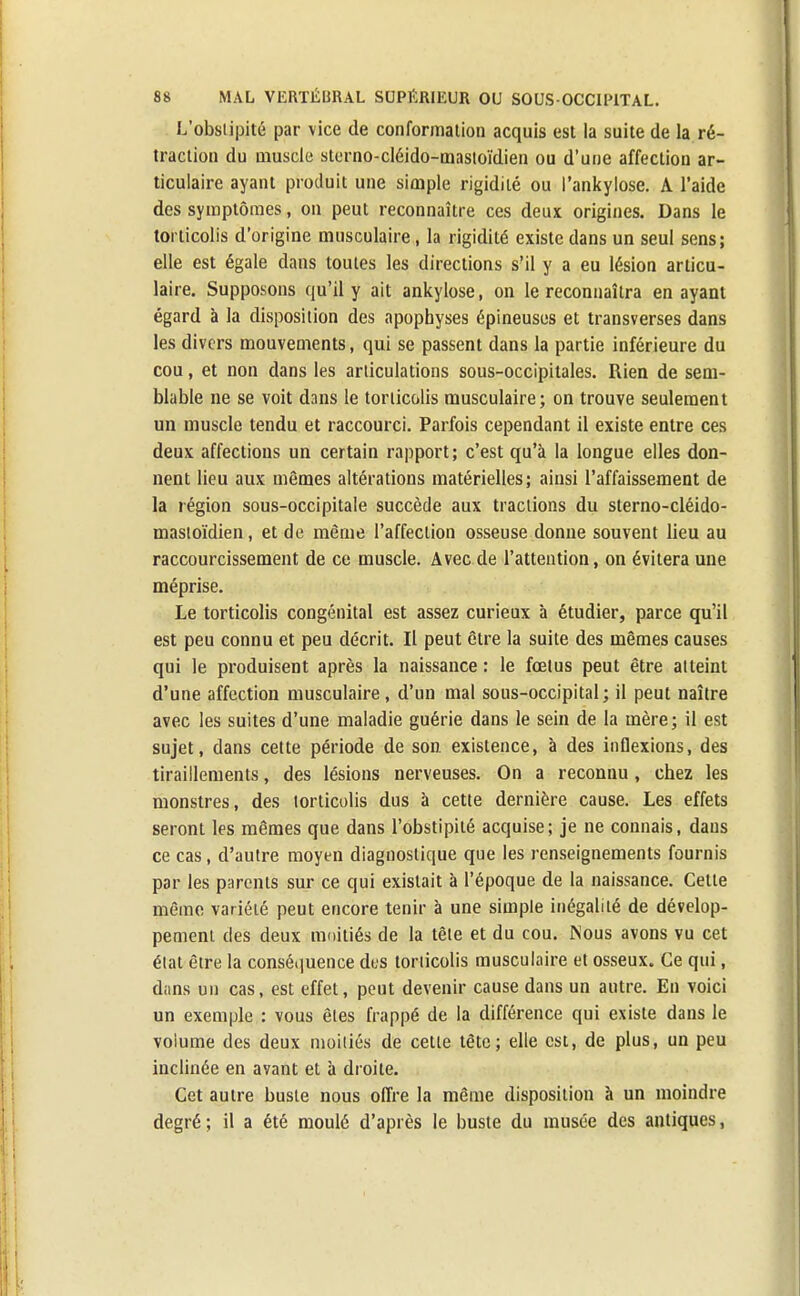 L'obstipité par vice de conformation acquis est la suite de la ré- traction du muscle sterno-cléido-mastoïdien ou d'une affection ar- ticulaire ayant produit une simple rigidité ou Pankylose. A l'aide des symptômes, on peut reconnaître ces deux origines. Dans le torticolis d'origine musculaire, la rigidité existe dans un seul sens; elle est égale dans toutes les directions s'il y a eu lésion articu- laire. Supposons qu'il y ait ankylose, on le reconnaîtra en ayant égard à la disposition des apophyses épineuses et transverses dans les divers mouvements, qui se passent dans la partie inférieure du cou, et non dans les articulations sous-occipitales. Rien de sem- blable ne se voit dans le torticolis musculaire; on trouve seulement un muscle tendu et raccourci. Parfois cependant il existe entre ces deux affections un certain rapport; c'est qu'à la longue elles don- nent lieu aux mêmes altérations matérielles; ainsi l'affaissement de la région sous-occipitale succède aux tractions du sterno-cléido- mastoïdien, et de même l'affection osseuse donne souvent lieu au raccourcissement de ce muscle. Avec de l'attention, on évitera une méprise. Le torticolis congénital est assez curieux à étudier, parce qu'il est peu connu et peu décrit. Il peut être la suite des mêmes causes qui le produisent après la naissance : le fœtus peut être atteint d'une affection musculaire, d'un mal sous-occipital; il peut naître avec les suites d'une maladie guérie dans le sein de la mère; il est sujet, dans cette période de son. existence, à des inflexions, des tiraillements, des lésions nerveuses. On a reconnu, chez les monstres, des torticolis dus à cette dernière cause. Les effets seront les mêmes que dans l'obstipité acquise; je ne connais, dans ce cas, d'autre moyen diagnostique que les renseignements fournis par les parents sur ce qui existait à l'époque de la naissance. Cette même variété peut encore tenir à une simple inégalité de dévelop- pement des deux moitiés de la tête et du cou. Nous avons vu cet état être la conséquence dus torticolis musculaire et osseux. Ce qui, dans un cas, est effet, peut devenir cause dans un autre. En voici un exemple : vous êtes frappé de la différence qui existe dans le voiume des deux moitiés de cette tête; elle est, de plus, un peu inclinée en avant et à droite. Cet autre buste nous offre la même disposition à un moindre degré; il a été moulé d'après le buste du musée des antiques,