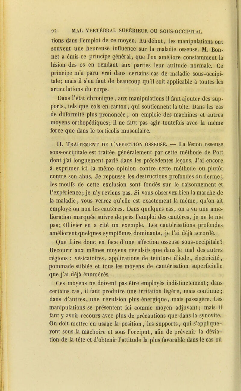 tions dans l'emploi de ce moyen. Au début, les manipulations ont souvent une heureuse influence sur la maladie osseuse. M. Bon- net a émis ce principe général, que l'on améliore constamment la lésion des os en rendant aux parties leur attitude normale. Ce principe m'a paru vrai dans certains cas de maladie sous-occipi- tale ; mais il s'en faut de beaucoup qu'il soit applicable à toutes les articulations du corps. Dans l'état chronique, aux manipulations il faut ajouter des sup- ports, tels que cols en carton, qui soutiennent la tête. Dans les cas de difformité plus prononcée, on emploie des machines et autres moyens orthopédiques; il ne faut pas agir toutefois avec la même force que dans le torticolis musculaire. II. Traitement de l'affection osseuse. — La lésion osseuse sous-occipitale est traitée généralement par cette méthode de Pott dont j'ai longuement parlé dans les précédentes leçons. J'ai encore à exprimer ici la même opinion contre cette méthode ou plutôt contre son abus. Je repousse les destructions profondes du derme; les motifs de cette exclusion sont fondés sur le raisonnement et l'expérience ; je n'y reviens pas. Si vous observez bien la marche de la maladie, vous verrez qu'elle est exactement la même, qu'on ait employé ou non les cautères. Dans quelques cas, on a vu une amé- lioration marquée suivre de près l'emploi des cautères, je ne le nie pas; Ollivier en a cité un exemple. Les cautérisations profondes améliorent quelques symptômes dominants, je l'ai déjà accordé. Que faire donc en face d'une affection osseuse sous-occipitale? Recourir aux mêmes moyens révulsifs que dans le mal des autres régions : vésicatoires, applications de teinture d'iode, électricité, pommade stibiée et tous les moyens de cautérisation superficielle que j'ai déjà énumérés. Ces moj'ens ne doivent pas être employés indistinctement ; dans certains cas, il faut produire une irritation légère, mais continue; dans d'autres, une révulsion plus énergique, mais passagère. Les manipulations se présentent ici comme moyen adjuvant ; mais il faut y avoir recours avec plus de précautions que dans la synovite. On doit mettre en usage la position, les supports, qui s'applique- ront sous la mâchoire et sous l'occiput, afin de prévenir la dévia- tion de la tête et d'obtenir l'attitude la plus favorable dans le cas où