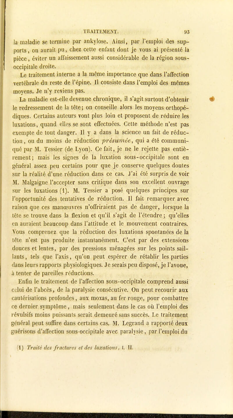 la maladie se termine par ankylose. Ainsi, par l'emploi des sup- ports, on aurait pu, chez cette enfant dont je vous ai présenté la pièce, éviter un affaissement aussi considérable de la région sous- occipitale droite. Le traitement interne a la même importance que dans l'affection vertébrale du reste de l'épine. Il consiste dans l'emploi des mêmes moyens. Je n'y reviens pas. La maladie est-elle devenue chronique, il s'agit surtout d'obtenir le redressement de la tête; on conseille alors les moyens orthopé- diques. Certains auteurs vont plus loin et proposent de réduire les luxations, quand elles se sont effectuées. Cette méthode n'est pas exempte de tout danger. Il y a dans la science un fait de réduc- tion , ou du moins de réduction présumée, qui a été communi- qué par M. Tessier (de Lyon). Ce fait, je ne le rejette pas entiè- rement; mais les signes de la luxation sous-occipitale sont en général assez peu certains pour que je conserve quelques doutes sur la réalité d'une réduction dans ce cas. J'ai été surpris de voir M. Malgaigne l'accepter sans critique dans son excellent ouvrage sur les luxations (1). M. Tessier a posé quelques principes sur l'opportunité des tentatives de réduction. Il fait remarquer avec raison que ces manœuvres n'offriraient pas de danger, lorsque la tète se trouve dans la flexion et qu'il s'agit de l'étendre ; qu'elles en auraient beaucoup dans l'attitude et le mouvement contraires. Vous comprenez que la réduction des luxations spontanées de la tête n'est pas produite instantanément. C'est par des extensions douces et lentes, par des pressions ménagées sur les points sail- lants , tels que l'axis, qu'on peut espérer de rétablir les parties dans leurs rapports physiologiques. Je serais peu disposé, je l'avoue, à tenter de pareilles réductions. EnGn le traitement de l'affection sous-occipitale comprend aussi cidui de l'abcès, de la paralysie consécutive. On peut recourir aux cautérisations profondes, aux moxas, au fer rouge, pour combattre ce dernier symptôme, mais seulement dans le cas où l'emploi des révulsifs moins puissants serait demeuré sans succès. Le traitement général peut suffire dans certains cas. M. Legrand a rapporté deux guérisons d'affection sous-occipitale avec paralysie, par l'emploi du I) Traité des fractures et des luxations, l. II.