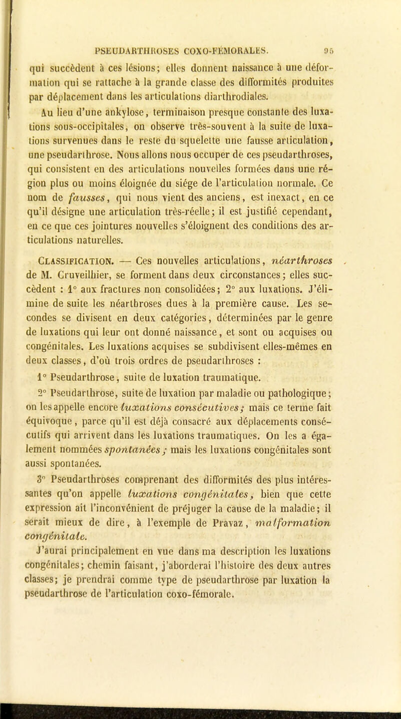 qui succèdent à ces lésions; elles donnent naissance à une défor- mation qui se rattache à la grande classe des difformités produites par déplacement dans les articulations diarthrodiales. 4u lieu d'une ankylose, terminaison presque conslanle des luxa- tions sous-occipitales, on observe très-souvent à la suite de luxa- tions survenues dans le reste du squelette une fausse articulation, une pseudanhrose. Nous allons nous occuper de ces pseudarthroses, qui consistent en des articulations nouvelles formées dans une ré- gion plus ou moins éloignée du siège de l'articulation normale. Ce nom de fausses, qui nous vient des anciens, est inexact, en ce qu'il désigne une articulation très-réelle; il est justifié cependant, en ce que ces jointures nouvelles s'éloignent des conditions des ar- ticulations naturelles. Classification. — Ces nouvelles articulations, néarthroses de M. Cruveilhier, se forment dans deux circonstances ; elles suc- cèdent : 1° aux fractures non consolidées; 2° aux luxations. J'éli- mine de suite les néartbroses dues à la première cause. Les se- condes se divisent en deux catégories, déterminées par le genre de luxations qui leur ont donné naissance, et sont ou acquises ou congénitales. Les luxations acquises se subdivisent elles-mêmes en deux classes, d'où trois ordres de pseudarthroses : 1° Pseudarthrose, suite de luxation traumatique. 2° Pseudarthrose, suite de luxation par maladie ou pathologique; on les appelle encore luxations consécu tives ; mais ce terme fait équivoque , parce qu'il est déjà consacré aux déplacements consé- cutifs qui arrivent dans les luxations traumatiques. On les a éga- lement nommées spontanées ; mais les luxations congénitales sont aussi spontanées. 3° Pseudarthroses comprenant des difformités des plus intéres- santes qu'on appelle luxations congénitales, bien que cette expression ait l'inconvénient de préjuger la cause de la maladie; il serait mieux de dire, à l'exemple de Pravaz, malformation congénitale. J'aurai principalement en vue dans ma description les luxations congénitales; chemin faisant, j'aborderai l'histoire des deux autres classes; je prendrai comme type de pseudarthrose par luxation la pseudarthrose de l'articulation coxo-fémoralc.