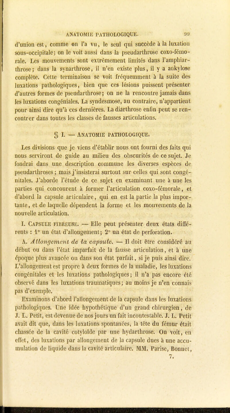 d'union est, comme on l'a vu, le seul qui succède à la luxation sou s-occipitale; on le voit aussi dans la pscudarlhrose coxo-fémo- rale. Les mouvements sont extrêmement limités dans l'amphiar- throse ; dans la synarthrose, il n'en existe plus, il y a ankylose complète. Cette terminaison se voit fréquemment à la suite des luxations pathologiques, bien que ces lésions puissent présenter d'autres formes de pseudarthrose; on ne la rencontre jamais dans les luxations congéniales. La syndesmose, au contraire, n'appartient pour ainsi dire qu'à ces dernières. La diarthrose enfin peut se ren- contrer dans toutes les classes de fausses articulations. § I. — Anatomie pathologique. Les divisions que je viens d'établir nous ont fourni des faits qui nous serviront de guide au milieu des obscurités de ce sujet. Je fondrai dans une description commune les diverses espèces de pseudarthroses ; mais j'insisterai surtout sur celles qui sont congé- nitales. J'aborde l'étude de ce sujet en examinant une à une les parties qui concourent à former l'articulation coxo-fémorale, et d'abord la capsule articulaire, qui en est la partie la plus impor- tante , et de laquelle dépendent la forme et les mouvements de la nouvelle articulation. I. Capsule fibreuse. — Elle peut présenter deux étals diffé- rents : 1° un étal d'allongement; 2° un état de perforation. A. Allongement de la capsule. — Il doit être considéré au début ou dans l'état imparfait de la fausse articulation, et à une époque plus avancée ou dans son état parfait, si je puis ainsi dire. L'allongement est propre à deux formes de la maladie, les luxations congénitales et les luxations pathologiques; il n'a pas encore été observé dans les luxations traumatiques; au moins je n'en connais pas d'exemple. Examinons d'abord l'allongement de la capsule dans les luxations pathologiques. Une idée hypothétique d'un grand chirurgien, de J. L. Petit, est devenue de nos jours un fait incontestable. J. L. Petit avait dit que, dans les luxations spontanées, la tête du fémur était chassée de la cavité cotyloïde par une hydarthrose. On voit, en effet, des luxations par allongement de la capsule dues à une accu- mulation de liquide dans la cavité articulaire. MM. Parisc, Bonnet,