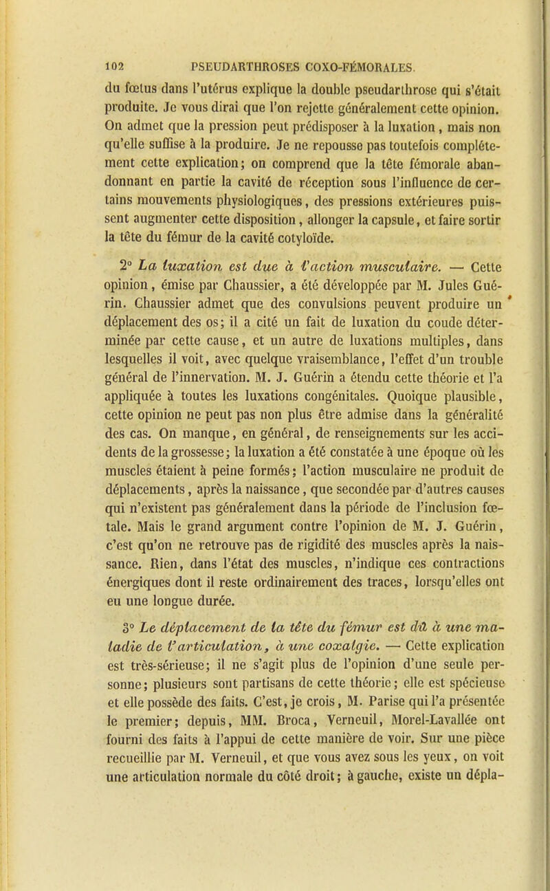 du fœtus dans l'utérus explique la double pseudarthrose qui s'était produite. Je vous dirai que l'on rejette généralement cette opinion. On admet que la pression peut prédisposer à la luxation, mais non qu'elle suffise à la produire. Je ne repousse pas toutefois complète- ment cette explication; on comprend que la tête fémorale aban- donnant en partie la cavité de réception sous l'influence de cer- tains mouvements physiologiques, des pressions extérieures puis- sent augmenter cette disposition, allonger la capsule, et faire sortir la tête du fémur de la cavité cotyloïde. 2° La luxation est due à faction musculaire. — Cette opinion, émise par Chaussier, a été développée par M. Jules Gué- rin. Chaussier admet que des convulsions peuvent produire un * déplacement des os; il a cité un fait de luxation du coude déter- minée par cette cause, et un autre de luxations multiples, dans lesquelles il voit, avec quelque vraisemblance, l'effet d'un trouble général de l'innervation. M. J. Guérin a étendu cette théorie et l'a appliquée à toutes les luxations congénitales. Quoique plausible, cette opinion ne peut pas non plus être admise dans la généralité des cas. On manque, en général, de renseignements sur les acci- dents de la grossesse; la luxation a été constatée à une époque où les muscles étaient à peine formés ; l'action musculaire ne produit de déplacements, après la naissance, que secondée par d'autres causes qui n'existent pas généralement dans la période de l'inclusion fœ- tale. Mais le grand argument contre l'opinion de M. J. Guérin, c'est qu'on ne retrouve pas de rigidité des muscles après la nais- sance. Rien, dans l'état des muscles, n'indique ces contractions énergiques dont il reste ordinairement des traces, lorsqu'elles ont eu une longue durée. S0 Le déplacement de la tête du fémur est dû à une ma- ladie de l'articulation, à une coxalgie. — Cette explication est très-sérieuse; il ne s'agit plus de l'opinion d'une seule per- sonne; plusieurs sont partisans de cette théorie; elle est spécieuse et elle possède des faits. C'est, je crois, M. Parise qui l'a présentée le premier; depuis, MM. Broca, Verneuil, Morel-Lavallée ont fourni des faits à l'appui de cette manière de voir. Sur une pièce recueillie par M. Verneuil, et que vous avez sous les yeux, on voit une articulation normale du côté droit ; à gauche, existe un dépla-