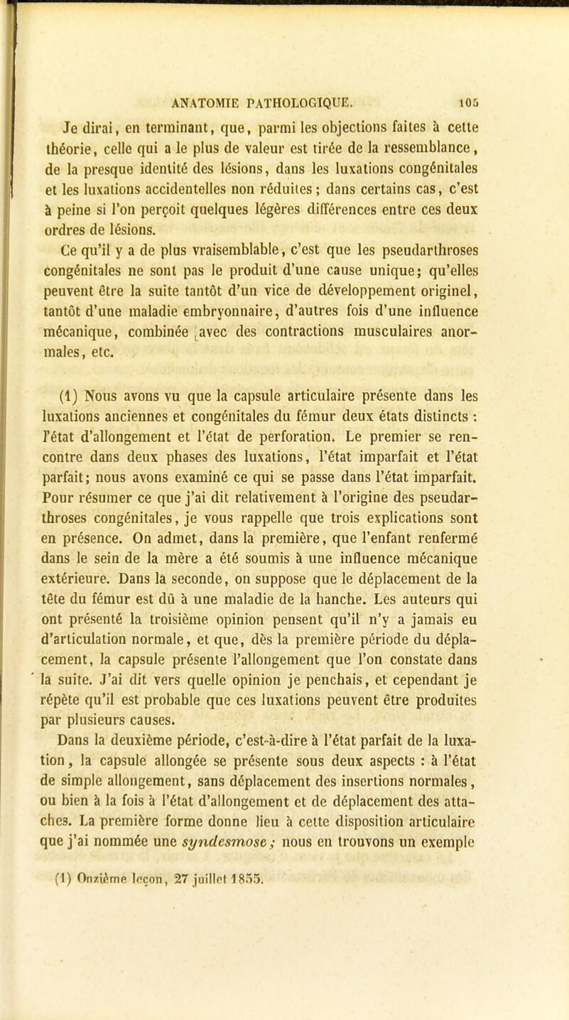 Je dirai, en terminant, que, parmi les objections faites ù cette théorie, celle qui a le plus de valeur est tirée de la ressemblance, de la presque identité des lésions, dans les luxations congénitales et les luxations accidentelles non réduites; dans certains cas, c'est à peine si l'on perçoit quelques légères différences entre ces deux ordres de lésions. Ce qu'il y a de plus vraisemblable, c'est que les pseudarthroses congénitales ne sont pas le produit d'une cause unique; qu'elles peuvent être la suite tantôt d'un vice de développement originel, tantôt d'une maladie embryonnaire, d'autres fois d'une influence mécanique, combinée tavec des contractions musculaires anor- males, etc. (1) Nous avons vu que la capsule articulaire présente dans les luxations anciennes et congénitales du fémur deux états distincts : l'état d'allongement et l'état de perforation. Le premier se ren- contre dans deux phases des luxations, l'état imparfait et l'état parfait ; nous avons examiné ce qui se passe dans l'état imparfait. Pour résumer ce que j'ai dit relativement à l'origine des pseudar- throses congénitales, je vous rappelle que trois explications sont en présence. On admet, dans la première, que l'enfant renfermé dans le sein de la mère a été soumis à une influence mécanique extérieure. Dans la seconde, on suppose que le déplacement de la tête du fémur est dû à une maladie de la hanche. Les auteurs qui ont présenté la troisième opinion pensent qu'il n'y a jamais eu d'articulation normale, et que, dès la première période du dépla- cement, la capsule présente l'allongement que l'on constate dans la suite. J'ai dit vers quelle opinion je penchais, et cependant je répète qu'il est probable que ces luxations peuvent être produites par plusieurs causes. Dans la deuxième période, c'est-à-dire à l'état parfait de la luxa- tion , la capsule allongée se présente sous deux aspects : à l'état de simple allongement, sans déplacement des insertions normales, ou bien à la fois à l'état d'allongement et de déplacement des atta- ches. La première forme donne lieu à cette disposition articulaire que j'ai nommée une syndesmose ; nous en trouvons un exemple (I) Onzième Irçon, 27 juillrl 1855.