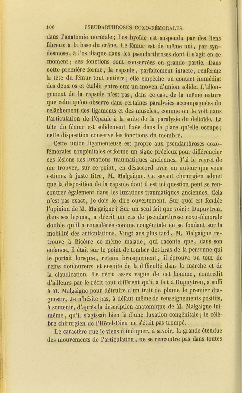 dans l'anatomie normale ; l'os hyoïde est suspendu par des liens fibreux à la base du crâne. Le fémur est de môme uni, par syn- desmose, à l'os iliaque dans les pseudarihroses dont il s'agit en ce moment; ses fonctions sont conservées en grande partie. Dans cette première forme, la capsule, parfaitement intacte, renferme la tête du fémur tout entière ; elle empêche un contact immédiat des deux os et établit entre eux un moyen d'union solide. L'allon- gement de la capsule n'est pas, dans ce cas, de la même nature que celui qu'on observe dans certaines paralysies accompagnées du relâchement des ligaments et des muscles, comme on le voit dans l'articulation de l'épaule à la suite de la paralysie du deltoïde. La tête du fémur est solidement fixée dans la place qu'elle occupe ; cette disposition conserve les fonctions du membre. Cette union ligamenteuse est propre aux pseudarthroses coxo- fémorales congénitales et forme un signe précieux pour différencier ces lésions des luxations traumatiques anciennes. J'ai le regret de me trouver, sur ce point, en désaccord avec un auteur que vous estimez à juste titre, M. Malgaigne. Ce savant chirurgien admet que la disposition de la capsule dont il est ici question peut se ren- contrer également dans les luxations traumatiques anciennes. Cela n'est pas exact, je dois le dire ouvertement. Sur quoi est fondée l'opinion de M. Malgaigne? Sur un seul fait que voici: Dupuytren, dans ses leçons, a décrit un cas de pseudarthrose coxo-fémorale double qu'il a considérée comme congénitale en se fondant sur la mobilité des articulations. Vingt ans plus tard, M. Malgaigne re- trouve à Bicêlre ce même malade, qui raconte que, dans son enfance, il était sur le point de tomber des bras de la personne qui le portait lorsque, retenu brusquement, il éprouva un tour de reins douloureux et ensuite de la difficulté dans la marche et de la claudication. Le récit assez vague de cet homme, contredit d'ailleurs par le récit tout différent qu'il a fait à Dupuytren, a suffi à M. Malgaigne pour détruire d'un trait de plume le premier dia- gnostic. Je n'hésite pas, à défaut même de renseignements positifs, a soutenir, d'après la description anatomique de M. Malgaigne lui- même , qu'il s'agissait bien là d'une luxation congénitale ; le célè- bre chirurgien de l'Hôtel-Dieu ne s'était pas trompé. Le caractère que je viens d'indiquer, à savoir, la grande étendue des mouvements de l'articulation, ne se rencontre pas dans toutes