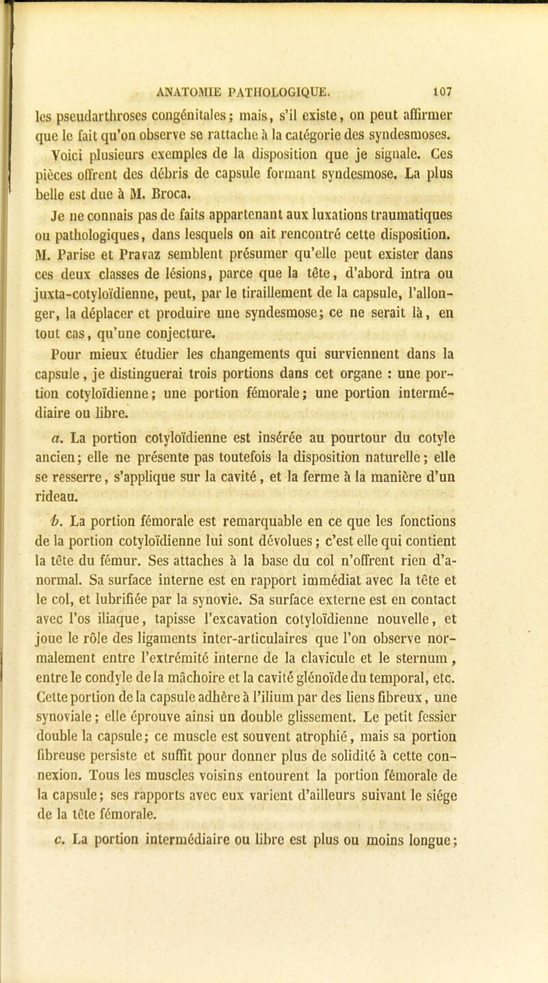 les pseudarthroses congénitales ; mais, s'il existe, on peut affirmer que le fait qu'on observe se rattache a la catégorie des syndesmoses. Voici plusieurs exemples de la disposition que je signale. Ces pièces offrent des débris de capsule formant syndesmose. La plus belle est due à M. Broca. Je ne connais pas de faits appartenant aux luxations traumatiques ou pathologiques, dans lesquels on ait rencontré cette disposition. M. Parise et Pravaz semblent présumer qu'elle peut exister dans ces deux classes de lésions, parce que la tête, d'abord intra ou juxta-cotyloïdienne, peut, par le tiraillement de la capsule, l'allon- ger, la déplacer et produire une syndesmose; ce ne serait là, en tout cas, qu'une conjecture. Pour mieux étudier les changements qui surviennent dans la capsule, je distinguerai trois portions dans cet organe : une por- tion cotyloïdienne; une portion fémorale; une portion intermé- diaire ou fibre. a. La portion cotyloïdienne est insérée au pourtour du cotyle ancien ; elle ne présente pas toutefois la disposition naturelle ; elle se resserre, s'applique sur la cavité, et la ferme à la manière d'un rideau. b. La portion fémorale est remarquable en ce que les fonctions de la portion cotyloïdienne lui sont dévolues ; c'est elle qui contient la tète du fémur. Ses attaches à la base du col n'offrent rien d'a- normal. Sa surface interne est en rapport immédiat avec la tête et le col, et lubrifiée par la synovie. Sa surface externe est en contact avec l'os iliaque, tapisse l'excavation cotyloïdienne nouvelle, et joue le rôle des ligaments inter-arliculaires que l'on observe nor- malement entre l'extrémité interne de la clavicule et le sternum, entre le condyle de la mâchoire et la cavité glénoïde du temporal, etc. Celte portion de la capsule adhère à l'ilium par des liens fibreux, une synoviale ; elle éprouve ainsi un double glissement. Le petit fessier double la capsule ; ce muscle est souvent atrophié, mais sa portion fibreuse persiste et suffit pour donner plus de solidité à cette con- nexion. Tous les muscles voisins entourent la portion fémorale de la capsule ; ses rapports avec eux varient d'ailleurs suivant le siège de la tête fémorale. c. La portion intermédiaire ou libre est plus ou moins longue;