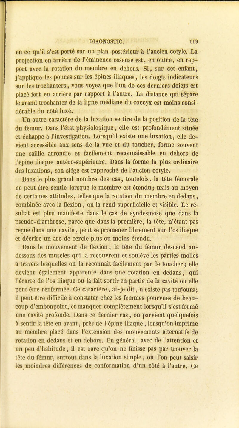 en ce qu'il s'est porté sur un plan postérieur à l'ancien cotyle. La projection en arrière de l'éminence osseuse est, en outre, en rap- port avec la rotation du membre en dehors. Si, sur cet enfant, j'applique les pouces sur les épines iliaques, les doigts indicateurs sur les trochanters, vous voyez que l'un de ces derniers doigts est placé fort en arrière par rapport à l'autre. La distance qui sépare le grand trochanter de la ligne médiane du coccyx est moins consi- dérable du côté luxé. Un autre caractère de la luxation se tire de la position de la tête du fémur. Dans l'état physiologique, elle est profondément située et échappe à l'investigation. Lorsqu'il existe une luxation, elle de- vient accessible aux sens de la vue et du toucher, forme souvent une saillie arrondie et facilement reconnaissable en dehors de l'épine iliaque antéro-supérieure. Dans la forme la plus ordinaire des luxations, son siège est rapproché de l'ancien cotyle. Dans le plus grand nombre des cas, toutefois, la tête fémorale ne peut être sentie lorsque le membre est étendu ; mais au moyen de certaines attitudes, telles que la rotation du membre en dedans, combinée avec la flexion, on la rend superficielle et visible. Le ré- sultat est plus manifeste dans le cas de syndesmose que dans la pseudo-diarthrose, parce que dans la première, la tête, n'étant pas reçue dans une cavité, peut se promener librement sur l'os iliaque et décrire un arc de cercle plus ou moins étendu. Dans le mouvement de flexion, la tête du fémur descend au- dessous des muscles qui la recouvrent et soulève les parties molles à travers lesquelles on la reconnaît facilement par le toucher ; elle devient également apparente dans une rotation en dedans, qui l'écarté de l'os iliaque ou la fait sortir en partie de la cavité où elle peut être renfermée. Ce caractère, ai-je dit, n'existe pas toujours ; il peut être difficile à constater chez les femmes pourvues de beau- coup d'embonpoint, et manquer complètement lorsqu'il s'est formé une cavité profonde. Dans ce dernier cas, on parvient quelquefois à sentir la tête en avant, près de l'épine iliaque, lorsqu'on imprime au membre placé dans l'extension des mouvements alternatifs de rotation en dedans et en dehors. En général, avec de l'attention et un peu d'habitude, il est rare qu'on ne finisse pas par trouver la tête du fémur, surtout dans la luxation simple, où l'on peut saisir les moindres différences de conformation d'un côté à l'autre. Ce