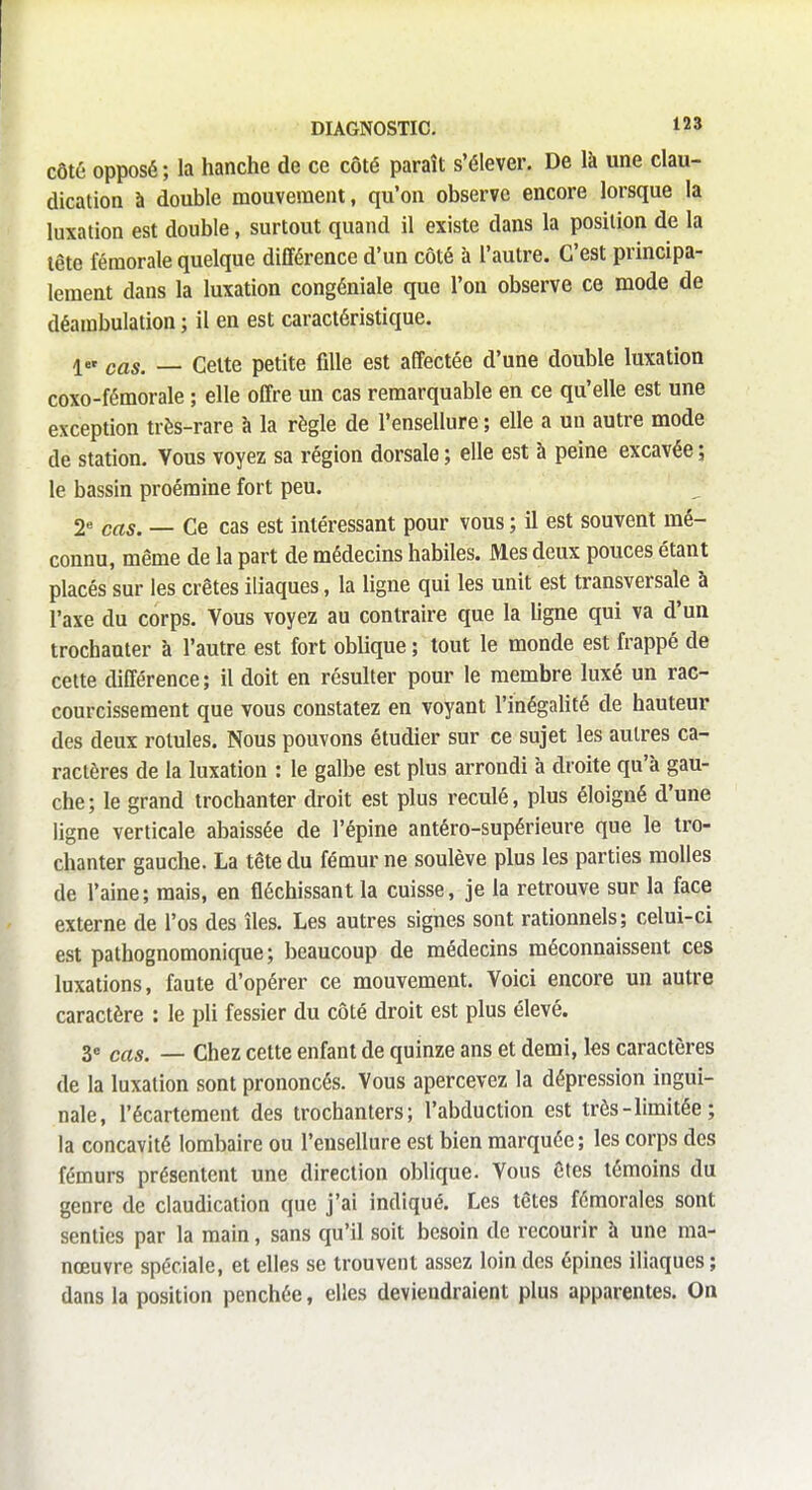 côté opposé; la hanche de ce côté paraît s'élever. De là une clau- dication à double mouvement, qu'on observe encore lorsque la luxation est double, surtout quand il existe dans la position de la tête fémorale quelque différence d'un côté à l'autre. C'est principa- lement dans la luxation congéniale que l'on observe ce mode de déambulation ; il en est caractéristique. ler caSt _ celte petite fille est affectée d'une double luxation coxo-fémorale ; elle offre un cas remarquable en ce qu'elle est une exception très-rare à la règle de l'ensellure ; elle a un autre mode de station. Vous voyez sa région dorsale ; elle est à peine excavée ; le bassin proémine fort peu. 2e cas. — Ce cas est intéressant pour vous ; il est souvent mé- connu, même de la part de médecins habiles. Mes deux pouces étant placés sur les crêtes iliaques, la ligne qui les unit est transversale à l'axe du corps. Vous voyez au contraire que la ligne qui va d'un trochanter à l'autre est fort oblique ; tout le monde est frappé de cette différence; il doit en résulter pour le membre luxé un rac- courcissement que vous constatez en voyant l'inégalité de hauteur des deux rotules. Nous pouvons étudier sur ce sujet les autres ca- ractères de la luxation : le galbe est plus arrondi à droite qu'à gau- che; le grand trochanter droit est plus reculé, plus éloigné d'une ligne verticale abaissée de l'épine antéro-supérieure que le tro- chanter gauche. La tête du fémur ne soulève plus les parties molles de l'aine; mais, en fléchissant la cuisse, je la retrouve sur la face externe de l'os des îles. Les autres signes sont rationnels; celui-ci est pathognomonique; beaucoup de médecins méconnaissent ces luxations, faute d'opérer ce mouvement. Voici encore un autre caractère : le pli fessier du côté droit est plus élevé. 3e cas. — Chez cette enfant de quinze ans et demi, les caractères de la luxation sont prononcés. Vous apercevez la dépression ingui- nale, l'écartement des trochanters; l'abduction est très-limitée; la concavité lombaire ou l'ensellure est bien marquée; les corps des fémurs présentent une direction oblique. Vous êtes témoins du genre de claudication que j'ai indiqué. Les têtes fémorales sont senties par la main, sans qu'il soit besoin de recourir à une ma- nœuvre spéciale, et elles se trouvent assez loin des épines iliaques ; dans la position penchée, elles deviendraient plus apparentes. On