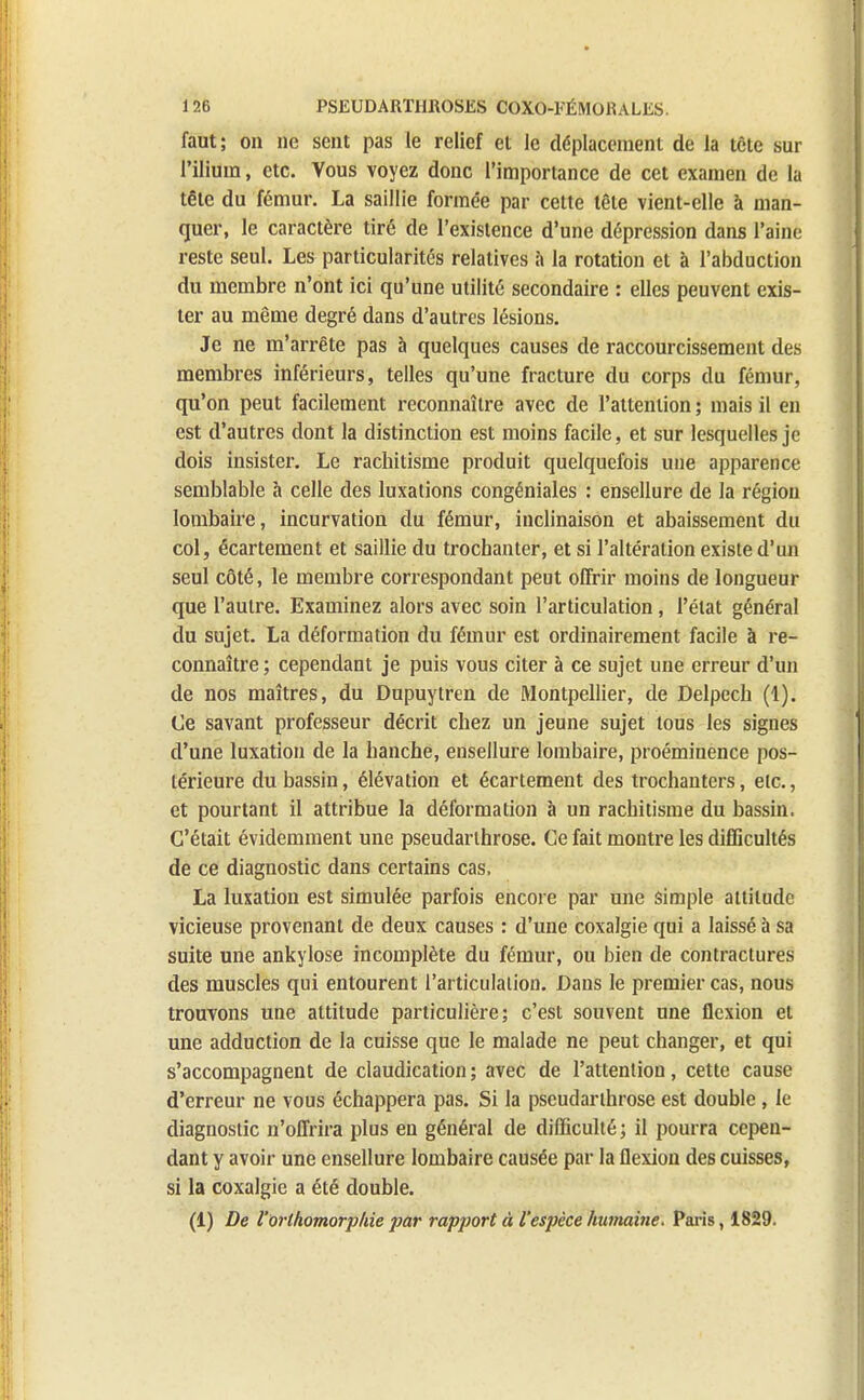 faut; on ne sent pas le relief et le déplacement de la tète sur l'ilium, etc. Vous voyez donc l'importance de cet examen de la tête du fémur. La saillie formée par cette tête vient-elle à man- quer, le caractère tiré de l'existence d'une dépression dans l'aine reste seul. Les particularités relatives a la rotation et à l'abduction du membre n'ont ici qu'une utilité secondaire : elles peuvent exis- ter au même degré dans d'autres lésions. Je ne m'arrête pas à quelques causes de raccourcissement des membres inférieurs, telles qu'une fracture du corps du fémur, qu'on peut facilement reconnaître avec de l'attention ; mais il en est d'autres dont la distinction est moins facile, et sur lesquelles je dois insister. Le rachitisme produit quelquefois une apparence semblable à celle des luxations congéniales : ensellure de la région lombaire, incurvation du fémur, inclinaison et abaissement du col, écartement et saillie du trochanter, et si l'altération existe d'un seul côté, le membre correspondant peut offrir moins de longueur que l'autre. Examinez alors avec soin l'articulation, l'état général du sujet. La déformation du fémur est ordinairement facile à re- connaître ; cependant je puis vous citer à ce sujet une erreur d'un de nos maîtres, du Dupuytren de Montpellier, de Delpech (1). Ce savant professeur décrit chez un jeune sujet tous les signes d'une luxation de la hanche, ensellure lombaire, proéminence pos- térieure du bassin, élévation et écartement des trochanters, etc., et pourtant il attribue la déformation à un rachitisme du bassin. C'était évidemment une pseudarlhrose. Ce fait montre les difficultés de ce diagnostic dans certains cas, La luxation est simulée parfois encore par une simple attitude vicieuse provenant de deux causes : d'une coxalgie qui a laissé à sa suite une ankylose incomplète du fémur, ou bien de contractures des muscles qui entourent l'articulation. Dans le premier cas, nous trouvons une attitude particulière; c'est souvent une flexion et une adduction de la cuisse que le malade ne peut changer, et qui s'accompagnent de claudication ; avec de l'attention, cette cause d'erreur ne vous échappera pas. Si la pseudarlhrose est double , le diagnostic n'offrira plus en général de difficulté; il pourra cepen- dant y avoir une ensellure lombaire causée par la flexion des cuisses, si la coxalgie a été double. (1) De l'orthomorphie par rapport à l'espèce humaine. Paris, 1829.